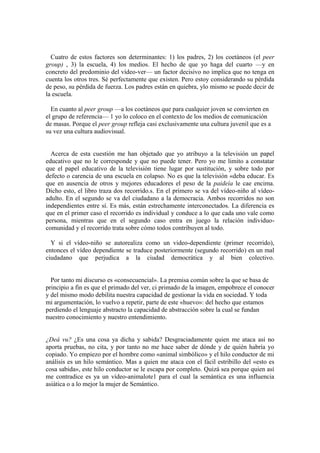 Cuatro de estos factores son determinantes: 1) los padres, 2) los coetáneos (el peer
group) , 3) la escuela, 4) los medios. El hecho de que yo haga del cuarto —y en
concreto del predominio del vídeo-ver— un factor decisivo no implica que no tenga en
cuenta los otros tres. Sé perfectamente que existen. Pero estoy considerando su pérdida
de peso, su pérdida de fuerza. Los padres están en quiebra, ylo mismo se puede decir de
la escuela.

  En cuanto al peer group —a los coetáneos que para cualquier joven se convierten en
el grupo de referencia— 1 yo lo coloco en el contexto de los medios de comunicación
de masas. Porque el peer group refleja casi exclusivamente una cultura juvenil que es a
su vez una cultura audiovisual.


  Acerca de esta cuestión me han objetado que yo atribuyo a la televisión un papel
educativo que no le corresponde y que no puede tener. Pero yo me limito a constatar
que el papel educativo de la televisión tiene lugar por sustitución, y sobre todo por
defecto o carencia de una escuela en colapso. No es que la televisión «deba educar. Es
que en ausencia de otros y mejores educadores el peso de la paideía le cae encima.
Dicho esto, el libro traza dos recorrido.s. En el primero se va del vídeo-niño al vídeo-
adulto. En el segundo se va del ciudadano a la democracia. Ambos recorridos no son
independientes entre sí. Es más, están estrechamente interconectados. La diferencia es
que en el primer caso el recorrido es individual y conduce a lo que cada uno vale como
persona, mientras que en el segundo caso entra en juego la relación individuo-
comunidad y el recorrido trata sobre cómo todos contribuyen al todo.

  Y si el vídeo-niño se autorealiza como un video-dependiente (primer recorrido),
entonces el vídeo dependiente se traduce posteriormente (segundo recorrido) en un mal
ciudadano que perjudica a la ciudad democrática y al bien colectivo.


  Por tanto mi discurso es «consecuencial». La premisa común sobre la que se basa de
principio a fin es que el primado del ver, ci primado de la imagen, empobrece el conocer
y del mismo modo debilita nuestra capacidad de gestionar la vida en sociedad. Y toda
mi argumentación, lo vuelvo a repetir, parte de este «huevo»: del hecho que estamos
perdiendo el lenguaje abstracto la capacidad de abstracción sobre la cual se fundan
nuestro conocimiento y nuestro entendimiento.


¿Deá vu? ¿Es una cosa ya dicha y sabida? Desgraciadamente quien me ataca así no
aporta pruebas, no cita, y por tanto no me hace saber de dónde y de quién habría yo
copiado. Yo empiezo por el hombre como «animal simbólico» y el hilo conductor de mi
análisis es un hilo semántico. Mas a quien me ataca con el fácil estribillo del «esto es
cosa sabida», este hilo conductor se le escapa por completo. Quizá sea porque quien así
me contradice es ya un vídeo-animalote1 para el cual la semántica es una influencia
asiática o a lo mejor la mujer de Semántico.
 