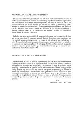 PREFACIO A LA SEGUNDA EDICIÓN ITALIANA

  En esta nueva edición he profundizado aún más en el punto central de mi discurso: el
hecho de que la televiSión modifica radicalmente y empobrece el aparato cognoscitivo
del horno sapiens. Los críticos han contrapuesto a esta tesis de fondo un fin de non
récevoir, es decir, que no era original, que era algo «ya visto». ¿De verdad? ¿Dónde?
Siempre es cómodo encontrar autores y citas que apoyen nuestras teorías. A la espera de
ello, la cuestión es si mi tesis es errónea. Sea original o no, ¿es verdadero o falso que el
hombre vídeo-formado se ha convertido en alguien incapaz de comprender
abstracciones, de entender conceptos?

  Es lógico que se me acuse también de ser apocalíptico, pero ésta es una crítica de rigor
que no me impresiona. Si las cosas van mal, digo sin demasiado «salo- monismo» que
van mal; tal vez exagero un poco, pero es porque la mía quiere ser una profecía que se
auto- destruye, lo suficientemente pesimista como para asustar e inducir a la cautela. y
el hecho de que la primera edición de este pequeño libro se haya agotado enseguida,
me incita a esperar. Quizá significa que ha saltado la alarma y que el problema se ha
hecho sentir. NuevaYork, enerote 1998.



PREFACIO A LA NUEVA EDICIÓN ITALIANA


  En esta edición de 1999, el texto de 1998 (segunda edición) no ha sufrido variaciones.
Es justo que el libro conserve su versión original. He preferido, así pues, ampliar y
profundizar mi discurso con un apéndice. Resulta que el libro ha recibido mucha
atención, y su traducción al español me ha hecho pasear por Madrid y por América
Latina durante casi un mes. De ese mes de incesantes presentaciones y debates he
sacado nuevos estímulos y nuevas ideas. Mas, quede claro, Horno videns es un texto
construido, como se dice hoy, sobre una tesis «fuerte»: y no es que las nuevas ideas
elaboradas en el apéndice la atenúen. Es más, si acaso la refuerzan. Porque estoy más
convencido que nunca de la tesis de que nos encontramos en un momento de mutación
genética.
                                                                  G.S.
                                                         Florencia, abril de 1999.
 