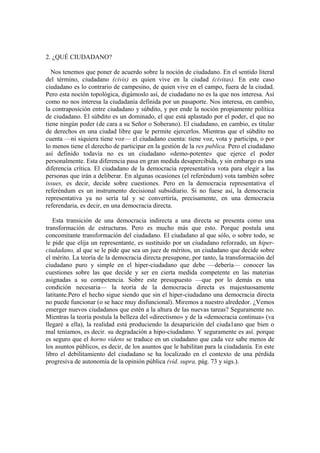 2. ¿QUÉ CIUDADANO?

  Nos tenemos que poner de acuerdo sobre la noción de ciudadano. En el sentido literal
del término, ciudadano (civis) es quien vive en la ciudad (civitas). En este caso
ciudadano es lo contrario de campesino, de quien vive en el campo, fuera de la ciudad.
Pero esta noción topológica, digámoslo así, de ciudadano no es la que nos interesa. Así
como no nos interesa la ciudadanía definida por un pasaporte. Nos interesa, en cambio,
la contraposición entre ciudadano y súbdito, y por ende la noción propiamente política
de ciudadano. El súbdito es un dominado, el que está aplastado por el poder, el que no
tiene ningún poder (de cara a su Señor o Soberano). El ciudadano, en cambio, es titular
de derechos en una ciudad libre que le permite ejercerlos. Mientras que el súbdito no
cuenta —ni siquiera tiene voz— el ciudadano cuenta: tiene voz, vota y participa, o por
lo menos tiene el derecho de participar en la gestión de la res publica. Pero el ciudadano
así definido todavía no es un ciudadano «demo-potente» que ejerce el poder
personalmente. Esta diferencia pasa en gran medida desapercibida, y sin embargo es una
diferencia crítica. El ciudadano de la democracia representativa vota para elegir a las
personas que irán a deliberar. En algunas ocasiones (el referéndum) vota también sobre
issues, es decir, decide sobre cuestiones. Pero en la democracia representativa el
referéndum es un instrumento decisional subsidiario. Si no fuese así, la democracia
representativa ya no sería tal y se convertiría, precisamente, en una democracia
referendaria, es decir, en una democracia directa.

   Esta transición de una democracia indirecta a una directa se presenta como una
transformación de estructuras. Pero es mucho más que esto. Porque postula una
concomitante transformación del ciudadano. El ciudadano al que sólo, o sobre todo, se
le pide que elija un representante, es sustituido por un ciudadano reforzado, un hiper-
ciudadano, al que se le pide que sea un juez de méritos, un ciudadano que decide sobre
el mérito. La teoría de la democracia directa presupone, por tanto, la transformación del
ciudadano puro y simple en el hiper-ciudadano que debe —debería— conocer las
cuestiones sobre las que decide y ser en cierta medida competente en las materias
asignadas a su competencia. Sobre este presupuesto —que por lo demás es una
condición necesaria— la teoría de la democracia directa es majestuosamente
latitante.Pero el hecho sigue siendo que sin el hiper-ciudadano una democracia directa
no puede funcionar (o se hace muy disfuncional). Miremos a nuestro alrededor. ¿Vemos
emerger nuevos ciudadanos que estén a la altura de las nuevas tareas? Seguramente no.
Mientras la teoría postula la belleza del «directismo» y de la «democracia continua» (va
llegaré a ella), la realidad está produciendo la desaparición del ciuda1ano que bien o
mal teníamos, es decir. su degradación a hipo-ciudadano. Y seguramente es así. porque
es seguro que el horno videns se traduce en un ciudadano que cada vez sabe menos de
los asuntos públicos, es decir, de los asuntos que le habilitan para la ciudadanía. En este
libro el debilitamiento del ciudadano se ha localizado en el contexto de una pérdida
progresiva de autonomía de la opinión pública (vid. supra, pág. 73 y sigs.).
 