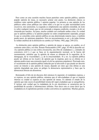 Pero como en esta cuestión muchos hacen pastiches entre opinión pública, opinión
popukr opinión de masa, es necesario aclarar este punto. La distinción clásica se
establece entre opinión pública 1 opinión popular. La primera es una opinión de los
públicos sobre cosas públicas (no sobre todo) a la que no se pide racionalidad (sería
excesivo), sino autonomía. La segunda es simplemente una opinión extendida. de éxito
(y sobre cualquier tema), que no etá sorneuda a ninguna condición, excepto a la de ser
sostenida por muchos. Así pues, mucho cuidado con confundir ambas cosas. Es verdad
que la opinión pública y la opinión popular no están completamente separadas, porque
lo que se consolida como opinión pública en una determinada materia nace, o también
puede nacer, de opiniones populares. Pero no necesariamente es así, y de todas formas
la validez analítica de la distinción no cambia (cfr Nisbet, 1982, págs. 249-253).

   La distinción entre opinión pública y opinión de masas se apoya, en cambio, en el
contraste entre élite y no élite. Renato Parascandolo (1997, págs. 43-44) la describe así:
«La opinión pública es una esfera circunscrita, una élite de ciudadanos [...] dotados de
conciencia civil [...] que se basa en la argumentación racional, en la fuerza del
razonamiento, mientras que la opinión de masas se alimenta de la sugestión, de la
demagogia, de la visceralidad [...], de la irracionalidad». Sí y no. La opinión pública
puede ser elitista en los leaders de opinión que la inspiran, pero no es elitista en sí
además podría tener una extensión igual a la de las opiniones populares). Precisado esto,
el vaciamiento de la opinión pública inducido por la televisión sí que puede ser descrito
como un tránsito a una opinión de masas; dejando así claro que ésta última es una
opinión degradada que pone en peligro la democracia representativa y hace que la
democracia directa sea desastrosa.

  Retomando el hilo de mi discurso diré entonces lo siguiente: el ciudadano expresa, y
se expresa, en una opinión pública, mientras que el sub-ciudadano al que ni siquiera
interesa su ciudad se expresa en una opinión de masas. Es además el estado de la
opinión que más socava la posibilidad misma del super-ciudadano que se autogobierna.
E incluso será verdad que la ciudadanía de la era electrónica se caracteriza por la
posibilidad de acceder a informaciones infinitas. Pero decir esto es como decir que la
ciudadanía en el capitalismo permite a todos convertirse en capitalistas. Muchas gracias.
 