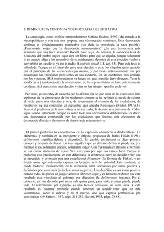 3. DEMOCRACIA CONTINUA YDEMOCRACIA DELIBERATIVA

  La tecnología, como explica estupendamente Stefano Rodotá (1997), da entrada a la
«tecnopolítica» y con ésta nos propone una «democracia continua». Esta democracia
continua es verdaderamente practicable (sin duda la tecnología la hace posible).
¿Funcionaría mejor que la democracia representativa? ¿Es una democracia más
avanzada que nos hace avanzar? Rodotá hace suya, de entrada, la conocida tesis de
Rousseau del pueblo inglés «que cree ser libre» pero que se engaña, porque solamente
lo es cuando elige a los miembros de su parlamento; después de esta elección vuelve a
convertirse en «esclavo, ya no es nada» (Contrato social, III, cap. 15). Pero esta tesis es
infundada. Porque en el intervalo entre una elección y otra, los elegidos están guiados
por el principio de las «reacciones previstas», y por tanto cotidianamente dan por
descontado las reacciones previsibles de sus electores. En las cuestiones más sentidas
por los votantes, SUS representantes se hacen en gran medida étero-directos. Ycon la
sondocracia (sondeo-cracia) la auscultación de los representantes se hace prácticamente
cotidiana. Así pues, entre una elección y otra no hay ningún «pueblo esclavo».

 Por tanto, yo no estoy de acuerdo con la afirmación de que «una de las cuestiones más
espinosas de la democracia de los modernos siempre se ha referido al modo de colmar
el vacío entre una elección y otra, de interrumpir el silencio de los ciudadanos, de
rescatarlos de esa condición de esclavitud que atacaba Rousseau» (Rodot, l997,p.8).
Pero si el problema de la intermitencia no me turba, la democracia continua de Rodoti
sigue siendo interesante porque es sobre todo una «democracia deliberativa», es decir,
una democracia compartida por los ciudadanos que intenta unir elementos de
democracia directa y elementos de democracia representativa.


  El primer problema lo encontramos en la expresión «democracia deliberativa». En
Habermas, y también en la inteligente y original propuesta de James Fiskin (1991),
deliberation significa debate y discusión2. En cambio en italiano se dice: primero
conocer y después deliberar. Lo cual significa que en italiano deliberar puede ser, y a
menudo lo es, solamente decidir, solamente elegir. Con frecuencia en italiano el término
se usa como sinónimo de votar. Yen este caso por aquí no vamos bien. Porque el
problema está precisamente en esta diferencia: la diferencia entre un decidir-votar que
es precedido y orientado por una enlightened discussion (la fórmula de Fiskin), y un
decidir-votar que solamente expresa preferencia, acto de voluntad. Este contraste se
puede traducir, técnicamente, en la diferencia entre decisiones por suma positiva y
decisiones por suma nula (o incluso suma negativa). Una deciSión es por suma positiva
cuando todas las partes en juego vencen u obtienen algo; y es bastante evidente que este
resultado está vinculado al gobierno por discusión (la deliberation inglesa). Por el
contrario, en una decisión por suma nula quien gana, gana todo, y quien pierde, pierde
todo. El referéndum, por ejemplo, es una técnica decisional de suma nula. Y este
resultado es bastante probable cuando tenemos un decidir-votar que no está
«contratado» sobre el mérito y en el mérito, sino que expresa preferencias pre
constituidas (cfr Sartori, 1987, págs. 214-253; Sartori, 1993, págs. 78-88).
 