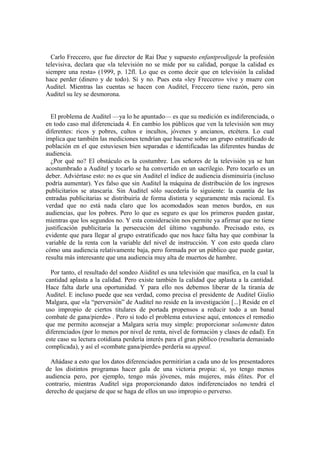 Carlo Freccero, que fue director de Rai Due y supuesto enfantprodigede la profesión
televisiva, declara que «la televisión no se mide por su calidad, porque la calidad es
siempre una resta» (1999, p. 12fl. Lo que es como decir que en televisión la calidad
hace perder (dinero y de todo). Sí y no. Pues esta «ley Freccero» vive y muere con
Auditel. Mientras las cuentas se hacen con Auditel, Freccero tiene razón, pero sin
Auditel su ley se desmorona.


  El problema de Auditel —ya lo he apuntado— es que su medición es indiferenciada, o
en todo caso mal diferenciada 4. En cambio los públicos que ven la televisión son muy
diferentes: ricos y pobres, cultos e incultos, jóvenes y ancianos, etcétera. Lo cual
implica que también las mediciones tendrían que hacerse sobre un grupo estratificado de
población en el que estuviesen bien separadas e identificadas las diferentes bandas de
audiencia.
  ¿Por qué no? El obstáculo es la costumbre. Los señores de la televisión ya se han
acostumbrado a Auditel y tocarlo se ha convertido en un sacrilegio. Pero tocarlo es un
deber. Adviértase esto: no es que sin Auditel el índice de audiencia disminuiría (incluso
podría aumentar). Yes falso que sin Auditel la máquina de distribución de los ingresos
publicitarios se atascaría. Sin Auditel sólo sucedería lo siguiente: la cuantía de las
entradas publicitarias se distribuiría de forma distinta y seguramente más racional. Es
verdad que no está nada claro que los acomodados sean menos burdos, en sus
audiencias, que los pobres. Pero lo que es seguro es que los primeros pueden gastar,
mientras que los segundos no. Y esta consideración nos permite ya afirmar que no tiene
justificación publicitaria la persecución del último vagabundo. Precisado esto, es
evidente que para llegar al grupo estratificado que nos hace falta hay que combinar la
variable de la renta con la variable del nivel de instrucción. Y con esto queda claro
cómo una audiencia relativamente baja, pero formada por un público que puede gastar,
resulta más interesante que una audiencia muy alta de muertos de hambre.

  Por tanto, el resultado del sondeo Aiiditel es una televisión que masífica, en la cual la
cantidad aplasta a la calidad. Pero existe también la calidad que aplasta a la cantidad.
Hace falta darle una oportunidad. Y para ello nos debemos liberar de la tiranía de
Auditel. E incluso puede que sea verdad, como precisa el presidente de Auditel Giulio
Malgara, que «la “perversión” de Auditel no reside en la investigación [...] Reside en el
uso impropio de ciertos titulares de portada propensos a reducir todo a un banal
combate de gana/pierde» . Pero si todo el problema estuviese aquí, entonces el remedio
que me permito aconsejar a Malgara sería muy simple: proporcionar solamente datos
diferenciados (por lo menos por nivel de renta, nivel de formación y clases de edad). En
este caso su lectura cotidiana perdería interés para el gran público (resultaría demasiado
complicada), y así el «combate gana/pierde» perdería su appeal.

  Añádase a esto que los datos diferenciados permitirían a cada uno de los presentadores
de los distintos programas hacer gala de una victoria propia: sí, yo tengo menos
audiencia pero, por ejemplo, tengo más jóvenes, más mujeres, más élites. Por el
contrario, mientras Auditel siga proporcionando datos indiferenciados no tendrá el
derecho de quejarse de que se haga de ellos un uso impropio o perverso.
 