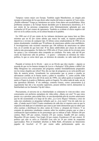 Tampoco vamos mejor con Europa. También según Mannheimer, en ningún país
europeo el porcentaje de los que dicen saber mucho del tema es superior al 5 por ciento.
¿Pueblo soberano? Venga ya, intentemos ser serios. Estos datos son escalofriantes. Silos
problemas europeos y de Europa fuesen decididos por la democracia electrónica, el 5
por ciento de las personas competentes sería fulminantemente aplastada por una
avalancha (el 95 por ciento) de ignorancia. También es evidente el efecto negativo del
tele-ver en la cultura escrita, en la cultura basada en la palabra.

  En 1998 casi el 65 por ciento de los italianos declararon que nunca leen un libro,
mientras que un 62 por ciento admite que nunca lee nada, ni siquiera periódicos
deportivos o revistas de cualquier tipo. El último censo estadounidense de 1986 no era
menos desalentador: resultaba que 70 millones de americanos adultos eran analfabetos.
E investigaciones más recientes muestran que 106 millones de americanos no saben
leer, en el sentido de que leen mal. Y los datos subdivididos por clases de edad son
todavía más preocupantes. En Italia (en 1998) sólo el 18 por ciento de los jóvenes entre
los quince y los veinticuatro años compraba un cotidiano. Por tanto, más del 80 por
ciento de losjóvenes sabe de política —si quiere— solamente en términos de vídeo-
política, lo que es corno decir que, en términos de entender, no sabe nada del tema.


  Pasando al terreno de lo frívolo —pero es un frívolo que dice mucho— alguien se
acuerda de que en los buenos tiempos de Lascia o Radoppia? (ESe planta o dobla?) de
Mike Bongiorno los concursantes del programa estaban formidablemente preparados
(en los temas elegidos por ellos)? Hoy día ese tipo de programa ya no sería posible por
falta de materia prima. Actualmente los concursantes que se ponen a prueba en
adivinanzas confían en la buena suerte y piden la «ayudita». Y, corno escribe Aldo
Grasso (corriere della Sera del 24 de enero de 1999), «no saben quién es Leopardi [...1
quién es Fígaro [...] quién es Mahoma, quién es Gagarin. No saben nada de nada, son de
una ignorancia abismal». Y sin embargo, comenta Grasso, «estos concursantes [...]
seguramente han ido a las escuelas superiores, poseen teléfono móvil, demuestran su
familiaridad con los llamados Vip del vídeo».

  Precisamente, el universo de su «familiaridad» es solamente lo visto-en-vídeo: estos
concursantes son perfectos ejemplares de vídeo-niños. ¿Basta con esto? Ya que estoy
puesto voy a picotear, para acabar bien, en una desordenada pila de recortes americanos
que he ido acumulando a lo largo de los años. ¿La Carta Magna? Ochenta y cinco de
cada cien estudiantes se preguntan turbados qué es. ¿Los nazis? Uno de cada tres no
sabe. ¿Cuándo nació Cristo? Cuatro estudiantes de cada diez ni siquiera caen en que la
respuesta está dada por el calendario que usan (y por tanto demuestran que no saben que
ellos cuentan y distribuyen los años «antes de Cristo» y «después de Cristo»). Y un
conjunto de quinientos estudiantes contesta sobre los nombres propios que se citan a
continuación equivocándose en los porcentajes que se indican al lado: Dickens (86 por
ciento), Marx (49 por ciento), Einstein (54 por ciento), Gandhi (60 por ciento),
Mussolini (50 por ciento), Van Gogh (54 por ciento), Eisenhower (55 por ciento). El
político que más se salva es Churchill (con sólo un 24 por ciento de respuestas
equivocadas). Pero el triunfador absoluto es Babe Ruth, obviamente un famosísimo
jugador de basebali: el 97 por ciento sabía perfectamente quién era.
 