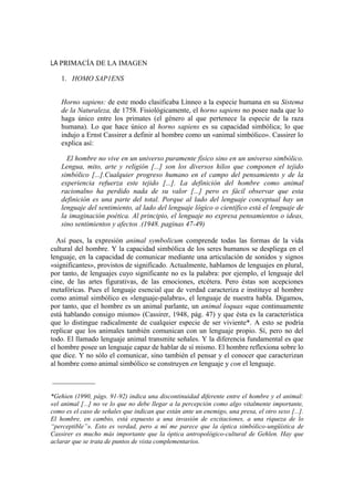 LA PRIMACÍA DE LA IMAGEN

    1. HOMO SAP1ENS


    Horno sapiens: de este modo clasificaba Línneo a la especie humana en su Sistema
    de la Naturaleza, de 1758. Fisiológicamente, el horno sapiens no posee nada que lo
    haga único entre los primates (el género al que pertenece la especie de la raza
    humana). Lo que hace único al horno sapiens es su capacidad simbólica; lo que
    indujo a Ernst Cassirer a definir al hombre como un «animal simbólico». Cassirer lo
    explica así:

      El hombre no vive en un universo puramente físico sino en un universo simbólico.
    Lengua, mito, arte y religión [...] son los diversos hilos que componen el tejido
    simbólico [...].Cualquier progreso humano en el campo del pensamiento y de la
    experiencia refuerza este tejido [...]. La definición del hombre como animal
    racionalno ha perdido nada de su valor [...] pero es fácil observar que esta
    definición es una parte del total. Porque al lado del lenguaje conceptual hay un
    lenguaje del sentimiento, al lado del lenguaje lógico o científico está el lenguaje de
    la imaginación poética. Al principio, el lenguaje no expresa pensamientos o ideas,
    sino sentimientos y afectos .(1948. paginas 47-49)

  Así pues, la expresión animal symbolicum comprende todas las formas de la vida
cultural del hombre. Y la capacidad simbólica de los seres humanos se despliega en el
lenguaje, en la capacidad de comunicar mediante una articulación de sonidos y signos
«significantes», provistos de significado. Actualmente, hablamos de lenguajes en plural,
por tanto, de lenguajes cuyo significante no es la palabra: por ejemplo, el lenguaje del
cine, de las artes figurativas, de las emociones, etcétera. Pero éstas son acepciones
metafóricas. Pues el lenguaje esencial que de verdad caracteriza e instituye al hombre
como animal simbólico es «lenguaje-palabra», el lenguaje de nuestra habla. Digamos,
por tanto, que el hombre es un animal parlante, un animal loquax «que continuamente
está hablando consigo mismo» (Cassirer, 1948, pág. 47) y que ésta es la característica
que lo distingue radicalmente de cualquier especie de ser viviente*. A esto se podría
replicar que los animales también comunican con un lenguaje propio. Sí, pero no del
todo. El llamado lenguaje animal transmite señales. Y la diferencia fundamental es que
el hombre posee un lenguaje capaz de hablar de sí mismo. El hombre reflexiona sobre lo
que dice. Y no sólo el comunicar, sino también el pensar y el conocer que caracterizan
al hombre como animal simbólico se construyen en lenguaje y con el lenguaje.

____________

*Gehien (1990, págs. 91-92) indica una discontinuidad diferente entre el hombre y el animal:
«el animal [...] no ve lo que no debe llegar a la percepción como algo vitalmente importante,
como es el caso de señales que indican que están ante un enemigo, una presa, el otro sexo [...].
El hombre, en cambio, está expuesto a una invasión de excitaciones, a una riqueza de lo
“perceptible”». Esto es verdad, pero a mí me parece que la óptica simbólico-ungüística de
Cassirer es mucho más importante que la óptica antropológico-cultural de Gehlen. Hay que
aclarar que se trata de puntos de vista complementarios.
 