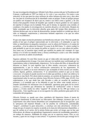 En una investigación dirigida por Alfredo Carlo Moro, promovida por la Presidencia del
Consejo y publicada en 1997 (su título es Un volto o una maschera, Un rostro o una
máscara), se lee que para los cinco millones de niños italianos de entre cero y diez años
las vías para la «construcción de la identidad» están en peligro. Están en peligro porque
sus padres son incapaces de decir que no, tratan a sus niños como a iguales, y de esta
forma crían pequeños tiranos de hojaldre que cuando se hacen grandes no son capaces
de soportar el choque con la realidad. Noto, por lo demás, la siguiente cosa extraña: al
condenar a los padres la investigación en cuestión absuelve a la televisión. Después de
haber constatado que la televisión absorbe gran parte del tiempo libre doméstico, el
informe declara que «no se trata de demonizarla», porque también es verdad que abre al
niño «a imágenes, experiencias y emociones bastante superiores a las que los niños
viven en su ambiente».

El que esta súper excitación prematura sea beneficiosa está por verse. Pero me quedo de
piedra al leer que el peligro representado por la televisión y el ordenador es que los
niños se transformen en pequeños monstruos «con la cabeza de Einstein y el cuerpo de
un pollito». ¿Con la cabeza de Einstein? Si acaso la de Bill Gates. Y a decir verdad, lo
más probable es que en ese cuerpo de pollito se injerte a su vez una cabeza de pollito.
Sea como sea, la cuestión sigue siendo que también los padres del «siempre sí» (que
incluye el sí al tele-ver durante horas y horas) contribuyen a crear a ese niño mimado
que se convierte en adulto invertebrado.

Sigamos adelante. En este libro insisto en que el vídeo-niño está marcado de por vida
por una predisposición al juego. Una tesis ésta que veo también muy confirmada por los
experimentos sobre el denominado «hipertexto». En la cultura del libro el desarrollo del
discurso es lineal, lo cual significa que el libro enseña consecutio, coherencia de
argumentación, o por lo menos construcción consecutiva de los argumentos. El
hipertexto en cambio es un texto interactivo que acompaña el texto escrito con sonidos,
colores, figuras, gráficos, animaciones. Y su característica central es que ya no tiene
consecutio: el usuario lo puede recorrer en el orden que prefiera, es decir sin orden (y la
elección es más fácil). Por ahora todavía estamos, en cuestión de hipertexto, en una fase
experimental sobre la cual nos informa Anna Oliverio Ferraris (1998, págs. 62-65). Los
experimentos a los que alude han sido llevados a cabo en escuelas de enseñanza
primaria, y el resultado que se ha obtenido es que los niños «aun siendo activos y
estando satisfechos de interactuar con el ordenador, ignoraron gran parte de los textos
escritos [...] mientras que afrontaron las “pruebas de verificación” como si fuesen
juegos [...] Como media los niños “jugaron” 96 minutos de los 300 que tenían a su
disposición... Esto significa que en su navegación los niños perdieron gran parte de los
contenidos del programa».

Oliverio Ferraris es, quede esto claro, partidaria del hipertexto (hasta el punto de
proponer transformar al niño-lector en niño-autor). Sin embargo, reconoce que en el
experimento «los niños fueron absorbidos casi completamente por la navegación», que
la «presencia del material filmado y de las pruebas de verificación, consideradas
“juegos”, constituyó la gran atracción», y concluye con esta advertencia: «Existe el
riesgo de que el usuario no experto se pierda en la masa de informaciones disponibles, y
que dé vueltas en el vacío»; de la misma forma que existe «el riesgo, que no hay que
infravalorar, de obtener un aprendizaje fragmentario carente de coordenadas generales y
sin trabajo de síntesis». Hablando de riesgo uno no se equivoca nunca. Pero yo soy
incauto, y para mí ese riesgo es una certeza. Y la primera convicción que extraigo de lo
 
