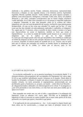 aludiendo a las palabras nación, Estado, soberanía, democracia, representatividad,
burocracia y después, en una segunda remesa, a los términos justicia, legitimidad,
legalidad, libertad, igualdad, derecho. Aludo también, por poner algunos ejemplos, a
palabras como desocupación, inteligencia y felicidad. Todas estas, decía, son palabras
abstractas y, por tanto, conceptos (concepciones) que no tienen ningún correlativo
visible adecuado. En el vídeo estos conceptos no se ven porque es imposible traducirlos
a imágenes. Sorprende, es más, deja pasmado, cómo en la «cultura del vídeo»
(digámoslo así) esta casi total decapitación del mundus intelligibilis pasa prácticamente
desapercibida. ¿Es que no hay cosas que entender? Sí, seguro que las hay. ¿Y estas
cosas que hay que entender son adecuadamente explicadas y explicables en imágenes?
No, seguro que no. Y entonces, cómo es posible no darse cuenta o tomarse a la ligera
este hiperproblema (si existe el hipertexto, también es lícito que exista el
hiperproblema): si y cómo la ciudad del hombre puede basarse en un «conocer por
imágenes»      que     no    la    explica    y    que    no      la    hace     entender.
Es cierto que una imagen puede valer más que mil palabras. Pero también es verdad que
un millón de imágenes no dan un solo concepto. Resumo en tres puntos. Primero: ver no
es conocer. Segundo: el conocer puede ser ayudado por el ver. Tercero: esto no quita
para que el conocer por conceptos (el conocer en sentido fuerte) se despliegue por
entero más allá de lo visible. Lo siento por el tele-ver, pero es así.




8. LO VIRTUAL ES UN VACÍO

  La revolución multimedia! es, en su premisa tecnológica, la revolución digital. Y el
elemento distintivo del goingdigital, del «ser digitales» de Negroponte (vid. supra, págs.
61-63) es que modifica radicalmente nuestro «situarnos en el mundo». Hasta ahora el
hombre ha afrontado y reflejado el mundo real; ahora es proyectado en la creación de
mundos virtuales. La tierra prometida el negropontismo, promocionada por sus
proliferantes gurús y hechiceros, es, así pues, un mundo —como diría Luis Rossetto—
de «digigeneracionales» dedicados a la cibernavegación en lo virtual. Y mi pregunta es:
¿esta tierra prometida es una tierra firme, o es más bien una tierra poco estable que se
apoya en el vacío?

  Para responder me remito una vez más al niño y especialmente a la pedagogía del
hipertexto. Como ya sabemos (vid. supra, págs. 185-190), en la pedagogía del
hipertexto el niño se convierte en «autor-creador» que se mete como quiere en un texto
polimorfo, en el punto que quiere y haciendo lo que quiere.

  Y la implicación de este acercamiento es —leo— la de romper la «lógica lineal» que
hasta ahora nos ha «esclavizado», y romper por tanto el principio mismo de la
 