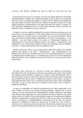 consecutio, del discurso ordenado que pone en orden las cosas una tras otra.


  En pro de qué? Por lo que se nos cuenta, en pro de una infinita libertad de creatividad.
¿Verdaderamente? Entiendo que el hipertexto pueda excitar el deseo de novedad que
tanto nos excita. La pregunta que queda es: ¿cuáles serán los reflejos de esta superación
del pensar lógico en nuestra convivencia en ciudades construidas (y sobre esto no cabe
ninguna duda) por un pensamiento y una lógica que ahora son tirados a la cuneta? Es
decir ¿podemos verdaderamente vivir y convivir como animales sociales y políticos sin
entender el antes y el después, la causa y el efecto?

  En lógica, consecutio significa capacidad de construir un discurso coherente que va de
las premisas a las consecuencias. Y en la esfera práctica la consecutio postula que los
medios precedan a los fines y-que el instrumento vaya antes que el producto. Dicho
esto, ¿qué tiene de exaltante perder la capacidad de consecutio? La respuesta es —ya lo
sabemos— que una lógica circular «sin centro» es infinitamente liberatoria. Sí,
seguramente lo es para nuestra libertad «interior» de neurosis y esquizofrenia. Pero
seguramente no lo es para nuestra libertad «externa» de ciudadanos, que por añadidura
es la liber— tad que funda nuestra convivencia político-social.

  Partamos ahora de la teoría a la que actualmente se denomina «lineal» de la libertad
política, que además es la teoría —lógico-práctica— que concretamente la ha
producido. En esta teoría se distingue entre liberación de (libertad defensiva) y libertad
de (libertad positiva, poder hacer), y se mantiene que la liberación de (por ejemplo del
poder del Estado) es una condición necesaria de la libertad de, y que por tanto la tiene
que preceder.




  Así pues, entre liberación de y libertad de existe una relación de precedencia
procedural. Pero todo este discurso, el discurso que construye una teoría y hace posible
en la práctica nuestra libertad, se disuelve en la lógica circular del hipertexto. Para el
niño que iremos criando no estará nada claro por qué hay que poner antes la argamasa
que el ladrillo, por qué las casas se empiezan por abajo y no por arriba, o por qué el
padre debe preceder al hijo. Una vez abolida la lógica lineal, todo se hace virtualmente
reversible. Lo que es como decir que la realidad se hace onírica y que el mundo se
puebla de sonámbulos.

  Así pues, los aprendices de brujo del negropontismo nos están embarcando en un
nuevo mundo en el que ya no existirá el orden concebido e impuesto por el horno
cogitans, sino que sólo existirá una multiplicidad de animales interactivos que juegan
entre ellos por azar. Según parece, a estos aprendices de brujo ni siquiera se les ocurre
pensar cuál será el destino de una ciudad dejada en manos de la inconsecuencialidad de
animales «post-pensantes» incapaces de consecutio. Pero los que todavía son pensantes
tienen que denunciar la irresponsabilidad e inconsciencia de las cada vez mayores
legiones de vendedores de humo que olvidan que la ciudad en la que vivimos y
viviremos no es «naturaleza» (una cosa dada que está ahí para siempre), sino que es de
cabo a rabo un producto artificial construido por el horno sapiens. ¿Se podrá mantener
 
