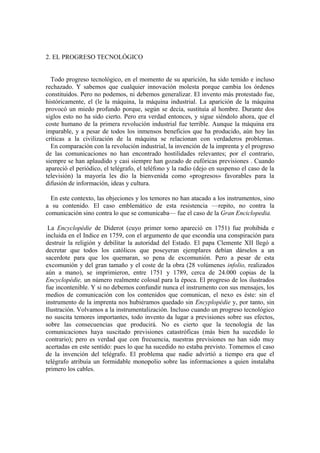 2. EL PROGRESO TECNOLÓGICO


  Todo progreso tecnológico, en el momento de su aparición, ha sido temido e incluso
rechazado. Y sabemos que cualquier innovación molesta porque cambia los órdenes
constituidos. Pero no podemos, ni debemos generalizar. El invento más protestado fue,
históricamente, el (le la máquina, la máquina industrial. La aparición de la máquina
provocó un miedo profundo porque, según se decía, sustituía al hombre. Durante dos
siglos esto no ha sido cierto. Pero era verdad entonces, y sigue siéndolo ahora, que el
coste humano de la primera revolución industrial fue terrible. Aunque la máquina era
imparable, y a pesar de todos los inmensos beneficios que ha producido, aún hoy las
críticas a la civilización de la máquina se relacionan con verdaderos problemas.
  En comparación con la revolución industrial, la invención de la imprenta y el progreso
de las comunicaciones no han encontrado hostilidades relevantes; por el contrario,
siempre se han aplaudido y casi siempre han gozado de eufóricas previsiones . Cuando
apareció el periódico, el telégrafo, el teléfono y la radio (dejo en suspenso el caso de la
televisión) la mayoría les dio la bienvenida como «progresos» favorables para la
difusión de información, ideas y cultura.

  En este contexto, las objeciones y los temores no han atacado a los instrumentos, sino
a su contenido. El caso emblemático de esta resistencia —repito, no contra la
comunicación sino contra lo que se comunicaba— fue el caso de la Gran Enciclopedia.

 La Encyclopédie de Diderot (cuyo primer torno apareció en 1751) fue prohibida e
incluida en el Indice en 1759, con el argumento de que escondía una conspiración para
destruir la religión y debilitar la autoridad del Estado. El papa Clemente XII llegó a
decretar que todos los católicos que poseyeran ejemplares debían dárselos a un
sacerdote para que los quemaran, so pena de excomunión. Pero a pesar de esta
excomunión y del gran tamaño y el coste de la obra (28 volúmenes infolio, realizados
aún a mano), se imprimieron, entre 1751 y 1789, cerca de 24.000 copias de la
Encyclopédie, un número realmente colosal para la época. El progreso de los ilustrados
fue incontenible. Y si no debemos confundir nunca el instrumento con sus mensajes, los
medios de comunicación con los contenidos que comunican, el nexo es éste: sin el
instrumento de la imprenta nos hubiéramos quedado sin Encyplopédie y, por tanto, sin
Ilustración. Volvamos a la instrumentalización. Incluso cuando un progreso tecnológico
no suscita temores importantes, todo invento da lugar a previsiones sobre sus efectos,
sobre las consecuencias que producirá. No es cierto que la tecnología de las
comunicaciones haya suscitado previsiones catastróficas (más bien ha sucedido lo
contrario); pero es verdad que con frecuencia, nuestras previsiones no han sido muy
acertadas en este sentido: pues lo que ha sucedido no estaba previsto. Tomemos el caso
de la invención del telégrafo. El problema que nadie advirtió a tiempo era que el
telégrafo atribuía un formidable monopolio sobre las informaciones a quien instalaba
primero los cables.
 