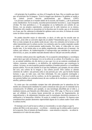 «Al principio fue la palabra»: así dice el Evangelio de Juan. Hoy se tendría que decir
que «al principio fue la imagen». Ycon la imagen que destrona a la palabra se asedia a
una cultura juvenil descrita perfectamente por Alberoni (1997):
Los jóvenes caminan en el mundo adulto de la escuela, del Estado [...] de la profesión
como clandestinos. En la escuela, escuchan perezosamente lecciones [...] que enseguida
olvidan. No leen periódicos [...1. Se parapetan en su habitación con carteles de sus
héroes, ven sus propios espectáculos, caminan por la calle inmersos en su música.
Despiertan sólo cuando se encuentran en la discoteca por la noche, que es el momento
en el que, por fin, saborean la ebriedad de apiñarse unos con otros, la fortuna de existir
como un único cuerpo colectivo danzante.
No podría describir mejor al vídeo-niño, es decir, el niño que ha crecido ante un
televisor. ¿Este niño se convierte algún día en adulto? Naturalmente que sí, a la fuerza.
Pero se trata siempre de un adulto sordo de por vida a los estímulos de la lectura y del
saber transmitidos por la cultura escrita. Los estímulos ante los cuales responde cuando
es adulto son casi exclusivamente audiovisuales. Por tanto, el vídeo-niño no crece
mucho más. A los treinta años es un adulto empobrecido, educado por el mensaje: «la
cultura, qué rollazo», de AmbraAngiolini (l’enfantprodige que animaba las vacaciones
televisivas), es, pues, un adulto marcado durante toda su vida por una atrofia cultural.
El término cultura posee dos significados. En su acepción antropológica y sociológica
quiere decir que todo ser humano vive en la esfera de su cultura. Si el hombre es, como
es, un animal simbólico, de ello deriva eo ipso que vive en un contexto coordinado de
valores, creencias, conceptos y, en definitiva, de simbolizaciones que constituyen la
cultura. Así pues, en esta acepción genérica también el hombre primitivo o el analfabeto
poseen cultura. Yes en este sentido en el que hoy hablamos, por ejemplo, de una cultura
del ocio, una cultura de la imagen y una cultura juvenil. Pero cultura es además
sinónimo de «saber»: una persona culta es una persona que sabe, que ha hecho buenas
lecturas o que, en todo caso, está bien informada. En esta acepción restringida y
apreciativa, la cultura es de los «cultos», no de los ignorantes. Y éste es el sentido que
nos permite hablar (sin contradicciones) de una «cultura de la incultura» y asimismo de
atrofia y pobreza cultural.
Es cierto que «las sociedades siempre han sido plasmadas por la naturaleza de los
medios de comunicación mediante los cuales comunican más que por el contenido de la
comunicación. El alfabeto, por ejemplo, es una tecnología absorbida por el niño [...]
mediante ósmosis, por llamarlo así» (McLuhan y Fiore, 1967, pág. 1). Pero no es verdad
que «el alfabeto y la prensa hayan promovido un proceso de fragmentación, de
especialización y de alejamiento [mientras que] la tecnología electrónica promueve la
unificación y la inmersión» (ibídem.) Si acaso es verdad lo contrario. Ni siquiera estas
consideraciones pueden demostrar superioridad alguna de la cultura audio-visual sobre
la cultura escrita.
El mensaje con el cual la nueva cultura se recomienda y se auto-elogia es que la
cultura del libro es de unos pocos —es elitista—, mientras que la cultura audio-visual es
de la mayoría. Pero el número de beneficiarios —sean minoría o mayoría— no altera la
naturaleza ni el valor de una cultura.
 