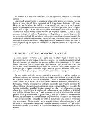 No obstante, si la televisión transforma todo en espectáculo, entonces la valoración
cambia.
Una segunda generalización: es verdad que la televisión <estimu1a». En parte ya lo ha
hecho la radio; pero el efecto estimulante de la televisión es dinámico y diferente.
Despertar con la palabra (la radio) es algo insignificante respecto a un despertar
producido por la visión de todo el mundo, lo que, en potencia, podemos ver en cualquier
casa. Hasta el siglo XX, las tres cuartas partes de los seres vivos estaban aislados y
adormecidos en sus pueblos (como máximo en pequeñas ciudades). Ahora a todos
nosotros, casi seis mil millones de personas, nos despiertan o nos pueden despertar. Es
un movimiento colosal, del cual aún no podemos sopesar el impresionante impacto. De
momento, en cualquier caso, es seguro que un despertar es apertura hacia el progreso en
la acepción ilustrada del término. Pero por el contrario, es también seguro que frente a
estos progresos hay una regresión fundamental: el empobrecimiento de la capacidad de
entender.
5. EL EMPOBRECIMIENTO DE LA CAPACIDAD DE ENTENDER
El horno sapiens —volvemos a él— debe todo su saber y todo el avance de su
entendimiento a su capacidad de abstracción. Sabemos que las palabras que articulan el
lenguaje humano son símbolos que evocan también representaciones» y, por tanto,
llevan a la mente figuras, imágenes de cosas visibles y que hemos visto. Pero esto
sucede sólo con los nombres propios y con las «palabras concretas» (lo digo de este
modo para que la exposición sea más simple), es decir, palabras como casa, cama, mesa,
carne, automóvil, gato, mujer, etcétera, nuestro vocabulario de orden práctico.
De otro modo, casi todo nuestro vocabulario cognoscitivo y teórico consiste en
palabras abstractas que no tienen ningún correlato en cosas visibles, y cuyo significado
no se puede trasladar ni traducir en imágenes. Ciudad es todavía algo que podemos
«ver»; pero no nos es posible ver nación, Estado, soberanía, democracia, representación,
burocracia, etcétera; son conceptos abstractos elaborados por procesos mentales de
abstracción que están construidos por nuestra mente como entidades. Los conceptos de
justicia, legitimidad, legalidad, libertad, igualdad, derecho (y derechos) son asimismo
abstracciones «no visibles». Y aún hay más, palabras como paro, inteligencia, felicidad
son también palabras abstractas. Y toda nuestra capacidad de administrar la realidad
política, social y económica en la que vivimos, y a la que se somete la naturaleza del
hombre, se fundamenta exclusivamente en un pensamiento conceptual que representa
—para el ojo desnudo— entidades invisibles e inexistentes. Los llamados primitivos
son tales porque —fábulas aparte— en su lenguafr destacan palabras concretas: lo cual
garantiza la comunicación, pero escasa capacidad científico-cognoscitiva. Y de hecho,
durante milenios los primitivos no se movieron de sus pequeñas aldeas y organizaciones
tribales.
 