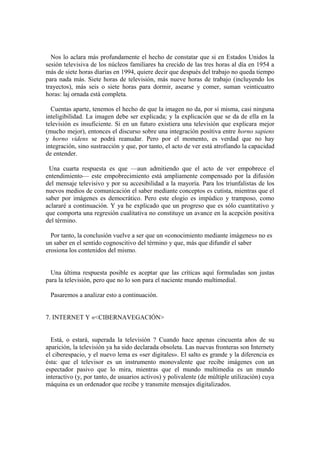 Nos lo aclara más profundamente el hecho de constatar que si en Estados Unidos la
sesión televisiva de los núcleos familiares ha crecido de las tres horas al día en 1954 a
más de siete horas diarias en 1994, quiere decir que después del trabajo no queda tiempo
para nada más. Siete horas de televisión, más nueve horas de trabajo (incluyendo los
trayectos), más seis o siete horas para dormir, asearse y comer, suman veinticuatro
horas: laj ornada está completa.
Cuentas aparte, tenemos el hecho de que la imagen no da, por sí misma, casi ninguna
inteligibilidad. La imagen debe ser explicada; y la explicación que se da de ella en la
televisión es insuficiente. Si en un futuro existiera una televisión que explicara mejor
(mucho mejor), entonces el discurso sobre una integración posítiva entre horno sapiens
y horno videns se podrá reanudar. Pero por el momento, es verdad que no hay
integración, sino sustracción y que, por tanto, el acto de ver está atrofiando la capacidad
de entender.
Una cuarta respuesta es que —aun admitiendo que el acto de ver empobrece el
entendimiento— este empobrecimiento está ampliamente compensado por la difusión
del mensaje televisivo y por su accesibilidad a la mayoría. Para los triunfalistas de los
nuevos medios de comunicación el saber mediante conceptos es cutista, mientras que el
saber por imágenes es democrático. Pero este elogio es impúdico y tramposo, como
aclararé a continuación. Y ya he explicado que un progreso que es sólo cuantitativo y
que comporta una regresión cualitativa no constituye un avance en la acepción positiva
del término.
Por tanto, la conclusión vuelve a ser que un «conocimiento mediante imágenes» no es
un saber en el sentido cognoscitivo del término y que, más que difundir el saber
erosiona los contenidos del mismo.
Una última respuesta posible es aceptar que las críticas aquí formuladas son justas
para la televisión, pero que no lo son para el naciente mundo multimedial.
Pasaremos a analizar esto a continuación.
7. INTERNET Y «<CIBERNAVEGACIÓN>
Está, o estará, superada la televisión ? Cuando hace apenas cincuenta años de su
aparición, la televisión ya ha sido declarada obsoleta. Las nuevas fronteras son Internety
el ciberespacio, y el nuevo lema es «ser digitales». El salto es grande y la diferencia es
ésta: que el televisor es un instrumento monovalente que recibe imágenes con un
espectador pasivo que lo mira, mientras que el mundo multimedia es un mundo
interactivo (y, por tanto, de usuarios activos) y polivalente (de múltiple utilización) cuya
máquina es un ordenador que recibe y transmite mensajes digitalizados.
 