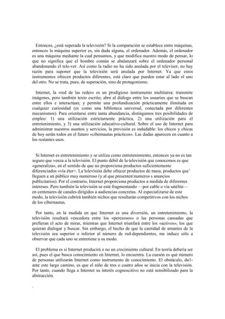 Entonces, ¿está superada la televisión? Si la comparación se establece entre máquinas,
entonces la máquina superior es, sin duda alguna, el ordenador. Además, el ordenador
es una máquina mediante la cual pensamos, y que modifica nuestro modo de pensar, lo
que no significa que el hombre común se abalanzará sobre el ordenador personal
abandonando el tele-ver. Así como la radio no ha sido anulada por el televisor, no hay
razón para suponer que la televisión será anulada por Internet. Ya que estos
instrumentos ofrecen productos diferentes, está claro que pueden estar al lado el uno
del otro. No se trata, pues, de superación, sino de protagonismo.
Internet, la «red de las redes» es un prodigioso instrumento multitarea: transmite
imágenes, pero también texto escrito; abre al diálogo entre los usuarios que se buscan
entre ellos e interactúan; y permite una profundización prácticamente ilimitada en
cualquier curiosidad (es como una biblioteca universal, conectada por diferentes
mecanismos). Para orientarse entre tanta abundancia, distingamos tres posibilidades de
empleo: 1) una utilización estrictamente práctica, 2) una utilización para el
entretenimiento, y 3) una utilización educativo-cultural. Sobre el uso de Internet para
administrar nuestros asuntos y servicios, la previsión es indudable: los chicos y chicas
de hoy serán todos en el futuro «cibernautas prácticos». Las dudas aparecen en cuanto a
los restantes usos.
Si Internet es entretenimiento y se utiliza como entretenimiento, entonces ya no es tan
seguro que venza a la televisión. El punto débil de la televisión que conocemos es que
«generaliza», en el sentido de que no proporciona productos suficientemente
diferenciados «vía éter>. La‟televisión debe ofrecer productos de masa, productos que‟
lleguen a un público muy numeroso (y al que presentennumeros s anuncios
publicitarios). Por el contrario, Internet proporciona productos a medida de diferentes
intereses. Pero también la televisión se está fragmentando —por cable o vía satélite—
en centenares de canales dirigidos a audiencias concretas. Al especializarse de este
modo, la televisión cubrirá también nichos que resultarán competitivos con los nichos
de los cibernautas.
Por tanto, en la medida en que Internet es una diversión, un entretenimiento, la
televisión resultará vencedora entre los «perezosos» o las personas cansadas que
prefieran el acto de mirar, mientras que Internet triunfará entre los «activos», los que
quieran dialogar y buscar. Sin embargo, el hecho de que la cantidad de amantes de la
televisión sea superior o inferior al número de red-dependientes, me induce sólo a
observar que cada uno se entretiene a su modo.
El problema es si Internet producirá o no un crecimiento cultural. En teoría debería ser
así, pues el que busca conocimiento en Internet, lo encuentra. La cuesón es qué número
de personas utilizarán Internet como instrumento de conocimiento. El obstáculo, du1-
ante este largo camino, es que el niño de tres o cuatro años se inicia con la televisión.
Por tanto, cuando llega a Internet su interés cognoscitivo no está sensibilizado para la
abstracción.
.
 