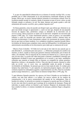 Y ya que sin capacidad de abstracción no se alcanza el mundus intelligi bilis, es muy
probable que el saber almacenado en la red permanezca inutilizado durante un largo
tiempo. Decía que, en teoría, Internet debería estimular el crecimiento cultural. Pero en
la práctica puede suceder lo contrario, desde el momento en que el horno videns ya está
formado cuando se enfrenta a la red. Sin duda, Internet nos puede ayudar a salir del
aislamiento del mundus sensibilis, pero ¿cuántos lograrán esto?
En líneas generales, estoy de acuerdo con Sergio Lepri, que afirma que «Internet es un
gran mar donde navegar es apasionante [...] pero un mar que, después de una pequeña
travesía de algunos días, preferimos conque se defendió de la televisión con el
narrowcasting, ahora el proceso se repite con la televisión. templarlo sin movernos del
puerto» (1996, pág. 22). Como instrumento práctico, como un paseo a un mercadillo
callejero o como un recorrido por nuestros más variados hobbies, Internet tiene un
porvenir revolucionario. Como instrumento cultural, de crecimiento de nuestra cultura,
preveo que tiene un futuro modesto. Los verdaderos estudiosos seguirán leyendo libros,
sirviéndose de Internet para completar ciatos, para las bibliografias y la información que
anteriormente encontraban en los diccionarios; pero dudo que se enamoren de la red.
Observa Furio Colombo: <El Edén de la red está al otro lado de una cancela que se
está abriendo E...] solamente para unos pocos {...]. Diferentes jerarquías de cerebros ma
mientos, es decir, cuando se muexa por genuinos intereses intelectuales, por el deseo de
saber y de entender. Pero la mayoría de los usuarios de Internet no es, y preveo que no
será, de esta clase. La paidia del vídeo hará pasar a Internet a analfabetos culturales que
rápidamente olvidarán lo poco que aprendieron en la escuela y, por tanto, analfabetos
culturales que matarán su tiempo libre en Internet, en compañía de «almas gemelas»
deportivas, eróticas, o de pequeños Iwbbies. Para este tipo de usuario, Internet es sobre
todo un terrific way to waste time, un espléndido modo de perder el tiempo,
invirtiéndolo en futilidades. Se pensará que esto no tiene nada de malo. Es verdad, pero
tampoco hay nada bueno. Y, por supuesto, no representa progreso alguno, sino todo lo
contrario nejarán los ordenadores,jugarán y experimentarán con ellos. Para los excluidos
queda el juego interactivo [...] para llenar un inmenso tiempo libre» (1995, pág. 16).
Y aquí debemos llamarla atención: los «pocos» de Furio Colombo no son hombres de
cultura; son más bien adictos a su trabajo, los nuevos señores de los medios de
comunicación y de la nueva nomenclatura del mundo de los ordenadores. Para el
hombre de cultura, la salvación no consiste en traspasar la cancela que lleva al Edén de
la red, sino más bien la cancela que lo protege de la avalancha de mensajes. Porque el
individuo se puede asfixiar en Internet y por Internet. Disponer de demasiada oferta
hace estallar la oferta y si estamos inundados de mensajes, podemos llegar a ahogarnos
en ellos.
 