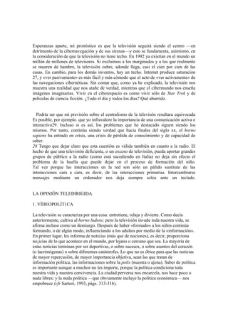 Esperanzas aparte, mi pronóstico es que la televisión seguirá siendo el centro —en
detrimento de la cibernavegación y de sus sirenas—y esto se fundamenta, asimismo, en
la consideración de que la televisión no tiene techo. En 1992 ya existían en el mundo un
millón de millones de televisores. Si excluimos a los marginados y a los que realmente
se mueren de hambre, la televisión cubre, adonde llega, casi el cien por cien de las
casas. En cambio, para los demás inventos, hay un techo. Internet produce saturación
27, y «ver pasivamente» es más fácil y más cómodo que el acto de «ver activamente» de
las navegaciones cibernéticas. Sin contar que, como ya he explicado, la televisión nos
muestra una realidad que nos atañe de verdad, mientras que el cibermundo nos enseña
imágenes imaginarias. Vivir en el ciberespacio es como vivir sólo de Star Trek y de
películas de ciencia ficción. ¿Todo el día y todos los días? Qué aburrido.
Podría ser que mi previsión sobre el centralismo de la televisón resultara equivocada
Es posible, por ejemplo. que yo infravalore la importancia de una comunicación activa e
interactiva29. Incluso si es así, los problemas que he destacado siguen siendo los
mismos. Por tanto, continúa siendo verdad que hacia finales del siglo xx, el horno
sapiens ha entrado en crisis, una crisis de pérdida de conocimiento y de capacidad de
saber.
28 Tengo que dejar claro que esta cuestión es válida también en cuanto a la radio. El
hecho de que una televisión deficiente, o un exceso de televisión, pueda aportar grandes
grupos de público a la radio (como está sucediendo en Italia) no deja sin efecto el
problema de la huella que puede dejar en el proceso de formación del niño.
Tal vez porque las interacciones en la red son sólo un pálido sustituto de las
interacciones cara a cara, es decir, de las interacciones primarias. Intercambiarse
mensajes mediante un ordenador nos deja siempre solos ante un teclado.
LA OPINIÓN TELEDIRIGIDA
1. VÍDEOPOLÍT1CA
La televisión se caracteriza por una cosa: entretiene, relaja y divierte. Como decía
anteriormente, cultiva al horno ludens; pero la televisión invade toda nuestra vida, se
afirma incluso como un demiurgo. Después de haber «formado» a los niños continúa
formando, o de algún modo, influenciando a los adultos por medio de la «información».
En primer lugar, les informa de noticias (más que de nociones), es decir, proporciona
no¡icias de lo que acontece en el mundo, por lejano o cercano que sea. La mayoría de
estas noticias terminan por ser deportivas, o sobre sucesos, o sobre asuntos del corazón
(o lacrimógenas) o sobre diferentes catástrofes. Lo que no es óbice para que las noticias
de mayor repercusión, de mayor importancia objetiva, sean las que tratan de
información política, las informaciones sobre la polis (nuestra o ajena). Saber de política
es importante aunque a muchos no les importe, porque la política condiciona toda
nuestra vida y nuestra convivencia. La ciudad perversa nos encarcela, nos hace poco o
nada libres; y la mala política —que obviamente incluye la política económica— nos
empobrece (cfr Sartori, 1993, págs. 313-316).
 