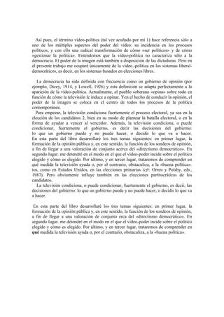 Así pues, el término vídeo-política (tal vez acuñado por mí 1) hace referencia sólo a
uno de los múltiples aspectos del poder del vídeo: su incidencia en los procesos
políticos, y con ello una radical transformación de cómo «ser políticos» y de cómo
«gestionar la política». Entendemos que la vídeo-política no caracteriza sólo a la
democracia. El poder de la imagen está también a disposición de las dictaduras. Pero en
el presente trabajo me ocuparé únicamente de la vídeo.-política en los sistemas liberal-
democráticos, es decir, en los sistemas basados en elecciones libres.
La democracia ha sido definida con frecuencia como un gobierno de opinión (por
ejemplo, Dicey, 1914, y Lowell, 1926) y esta definición se adapta perfectamente a la
aparición de la vídeo-política. Actualmente, el pueblo soberano «opina» sobre todo en
función de cómo la televisión le induce a opinar. Yen el hecho de conducir la opinión, el
poder de la imagen se coloca en el centro de todos los procesos de la política
contemporánea.
Para empezar, la televisión condiciona fuertemente el proceso electoral, ya sea en la
elección de los candidatos 2, bien en su modo de plantear la batalla electoral, o en la
forma de ayudar a vencer al vencedor. Además, la televisión condiciona, o puede
condicionar, fuertemente el gobierno, es decir las decisiones del gobierno:
lo que un gobierno puede y no puede hacer, o decidir lo que va a hacer.
En esta parte del libro desarrollaré los tres temas siguientes: en primer lugar, la
formación de la opinión pública y, en este sentido, la función de los sondeos de opinión,
a fin de llegar a una valoración de conjunto acerca del «directismo democrático». En
segundo lugar. me detendré en el modo en el que el vídeo-poder incide sobre el político
elegido y cómo es elegido. Por último, y en tercer lugar, trataremos de comprender en
qué medida la televisión ayuda o, por el contrario, obstaculiza, a la «buena política».
tos, como en Estados Unidos, en las elecciones primarias (cfr. Orren y Polsby, eds.,
1987). Pero obviamente influye también en las elecciones partitocráticas de los
candidatos.
La televisión condiciona, o puede condicionar, fuertemente el gobierno, es dccii; las
decisiones del gobierno: lo que un gobierno puede y no puede hacer, o decidir lo que va
a hacer.
En esta parte del libro desarrollaré los tres temas siguientes: en primer lugar, la
formación de la opinión pública y, en este sentido, la función de los sondeos de opinión,
a fin de llegar a una valoración de conjunto erca del «directismo democrático». En
segundo lugar. me detendré en el modo en el que el vídeo-poder incide sobre el político
elegido y cómo es elegido. Por último, y en tercer lugar, trataremos de comprender en
qué medida la televisión ayuda o, por el contrario, obstaculiza, a la «buena política».
 