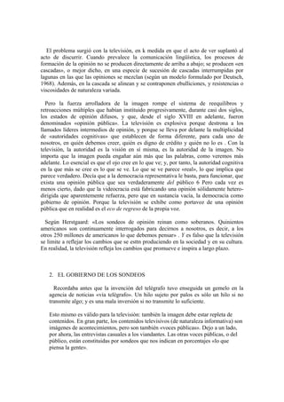 El problema surgió con la televisión, en k medida en que el acto de ver suplantó al
acto de discurrir. Cuando prevalece la comunicación lingüística, los procesos de
formación de la opinión no se producen directamente de arriba a abajo; se producen «en
cascadas», o mejor dicho, en una especie de sucesión de cascadas interrumpidas por
lagunas en las que las opiniones se mezclan (según un modelo formulado por Deutsch,
1968). Además, en la cascada se alinean y se contraponen ebulliciones, y resistencias o
viscosidades de naturaleza variada.
Pero la fuerza arrolladora de la imagen rompe el sistema de reequilibros y
retroacciones múltiples que habían instituido progresivamente, durante casi dos siglos,
los estados de opinión difusos, y que, desde el siglo XVIII en adelante, fueron
denominados «opinión pública». La televisión es explosiva porque destrona a los
llamados líderes intermedios de opinión, y porque se lleva por delante la multiplicidad
de «autoridades cognitivas» que establecen de forma diferente, para cada uno de
nosotros, en quién debemos creer, quién es digno de crédito y quién no lo es . Con la
televisión, la autoridad es la visión en sí misma, es la autoridad de la imagen. No
importa que la imagen pueda engañar aún más que las palabras, como veremos más
adelante. Lo esencial es que el ojo cree en lo que ve; y, por tanto, la autoridad cognitiva
en la que más se cree es lo que se ve. Lo que se ve parece «real», lo que implica que
parece verdadero. Decía que a la democracia representativa le basta, para funcionar, que
exista una opinión pública que sea verdaderamente del público 6 Pero cada vez es
menos cierto, dado que la videocracia está fabricando una opinión sólidamente hetero-
dirigida que aparentemente refuerza, pero que en sustancia vacía, la democracia como
gobierno de opinión. Porque la televisión se exhibe como portavoz de una opinión
pública que en realidad es el eco de regreso de la propia voz.
Según Herstgaard: «Los sondeos de opinión reinan como soberanos. Quinientos
americanos son continuamente interrogados para decirnos a nosotros, es decir, a los
otros 250 millones de americanos lo que debemos pensar» . Y es falso que la televisión
se limite a reflejar los cambios que se esttn produciendo en la sociedad y en su cultura.
En realidad, la televisión refleja los cambios que promueve e inspira a largo plazo.
2. EL GOBIERNO DE LOS SONDEOS
Recordaba antes que la invención del telégrafo tuvo enseguida un gemelo en la
agencia de noticias «vía telégrafo». Un hilo sujeto por palos es sólo un hilo si no
transmite algo; y es una mala inversión si no transmite lo suficiente.
Esto mismo es válido para la televisión: también la imagen debe estar repleta de
contenidos. En gran parte, los contenidos televisivos (de naturaleza informativa) son
imágenes de acontecimientos, pero son también «voces públicas». Dejo a un lado,
por ahora, las entrevistas casuales a los viandantes. Las otras voces públicas, o del
público, están constituidas por sondeos que nos indican en porcentajes «lo que
piensa la gente».
 