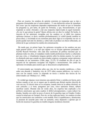 Para ser exactos, los sondeos de opinión consisten en respuestas que se dan a
preguntas (formuladas por el entrevistador) - Y esta definición aclara de inmediato
dos cosas: que las respuestas dependen ampliamente del modo en que se formulan
las preguntas (y, por tanto, de quién las formula), y que, frecuentemente, el que
responde se siente «forzado» a dar una respuesta improvisada en aquel momento.
¿Es eso lo que piensa la gente? Quien afirma esto no dice la verdad. De hecho, la
mayoría de las opiniones recogidas por los sondeos es: a) débil (no expresa
opiniones intensas, es decir, sentidas profundamente); b) volátil (puede cambiar en
pocos días); c) inventada en ese momento para decir algo (si se responde «no sé» se
puede quedar mal ante los demás); y sobre todo d) produce un efecto reflectante, un
rebote de lo que sostienen los medios de comunicación.
De modo que, en primer lugar, las opiniones recogidas en los sondeos son por
regla general débiles; y es raro que alguna vez se recojan opiniones profundas 8
Escribe Russell Newrnan: «De cada diez cuestiones de política nacional que se
plantean todos los años, el ciudadano medio tendrá preferencias fuertes y coherentes
por una o dos, y virtualmente ninguna opinión sobre los demás asuntos. Lo cual no
es obstáculo para que cuando un entrevistador empieza a preguntar surjan opiniones
inventadas en ese momento» (1986, págs. 22-23). El resultado de ello es que la
mayoría de las opiniones recogidas son frágiles e inconsistentes. Sin contar las
opiniones inventadas para asuntos que se desconocen completamente.
El entrevistador que interpela sobre una «ley de los metales metálicos», o bien
sobre una absurda y fantástica «ley de 1975 sobre asuntos públicos», no vuelve a
casa con las manos vacías: le responde un tercio e incluso dos tercios de los
entrevistados (cfi: Bishop et al., 1980).
Es verdad que algunas veces tenemos una opinión firme y sentida con fuerza, pero
incluso cuando es así, no es seguro que la opinión que dictará nuestra elección de
voto sea esa. El elector tiene en su escopeta, cuando entra en la cabina electoral, un
solo cartucho; y si tiene, pongamos por caso, cinco opiniones firmes, deberá
sacrificar cuatro. Durante más de veinte años, los expertos han explicado a los
políticos americanos que para cuadrar el déficit presupuestario, o para reducir las
deudas, bastaba con subir un poco el precio de la gasolina (que en Estados Unidos
cuesta la mitad que en Europa). Pero no, no hay nada que hacer: los sondeos revelan
que los americanos son contrarios a esta medida. Pero si republicanos y demócratas
se pusieran de acuerdo para votar un aumento, estoy dispuesto a apostar que el
hecho de encarecer la gasolina no tendría ninguna incidencia electoral.
 
