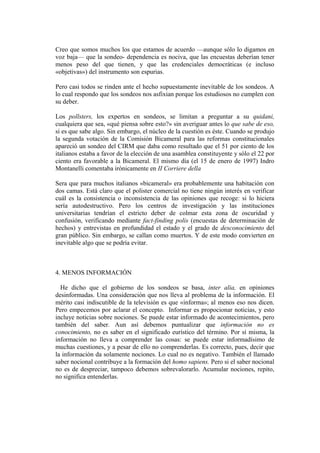 Creo que somos muchos los que estamos de acuerdo —aunque sólo lo digamos en
voz baja— que la sondeo- dependencia es nociva, que las encuestas deberían tener
menos peso del que tienen, y que las credenciales democráticas (e incluso
«objetivas») del instrumento son espurias.
Pero casi todos se rinden ante el hecho supuestamente inevitable de los sondeos. A
lo cual respondo que los sondeos nos asfixian porque los estudiosos no cumplen con
su deber.
Los pollsters, los expertos en sondeos, se limitan a preguntar a su quidani,
cualquiera que sea, «qué piensa sobre esto?» sin averiguar antes lo que sabe de eso,
si es que sabe algo. Sin embargo, el núcleo de la cuestión es éste. Cuando se produjo
la segunda votación de la Comisión Bicameral para las reformas constitucionales
apareció un sondeo del CIRM que daba como resultado que el 51 por ciento de los
italianos estaba a favor de la elección de una asamblea constituyente y sólo el 22 por
ciento era favorable a la Bicameral. El mismo día (el 15 de enero de 1997) Indro
Montanelli comentaba irónicamente en II Corriere della
Sera que para muchos italianos «bicameral» era probablemente una habitación con
dos camas. Está claro que el polister comercial no tiene ningún interés en verificar
cuál es la consistencia o inconsistencia de las opiniones que recoge: si lo hiciera
sería autodestructivo. Pero los centros de investigación y las instituciones
universitarias tendrían el estricto deber de colmar esta zona de oscuridad y
confusión, verificando mediante fact-finding polis (encuestas de determinación de
hechos) y entrevistas en profundidad el estado y el grado de desconocimiento del
gran público. Sin embargo, se callan como muertos. Y de este modo convierten en
inevitable algo que se podría evitar.
4. MENOS INFORMACIÓN
He dicho que el gobierno de los sondeos se basa, inter alia, en opiniones
desinformadas. Una consideración que nos lleva al problema de la información. El
mérito casi indiscutible de la televisión es que «informa»; al menos eso nos dicen.
Pero empecemos por aclarar el concepto. Informar es propocionar noticias, y esto
incluye noticias sobre nociones. Se puede estar informado de acontecimientos, pero
también del saber. Aun así debemos puntualizar que información no es
conocimiento, no es saber en el significado eurístico del término. Por sí misma, la
información no lleva a comprender las cosas: se puede estar informadísimo de
muchas cuestiones, y a pesar de ello no comprenderlas. Es correcto, pues, decir que
la información da solamente nociones. Lo cual no es negativo. También el llamado
saber nocional contribuye a la formación del homo sapiens. Pero si el saber nocional
no es de despreciar, tampoco debemos sobrevalorarlo. Acumular nociones, repito,
no significa entenderlas.
 