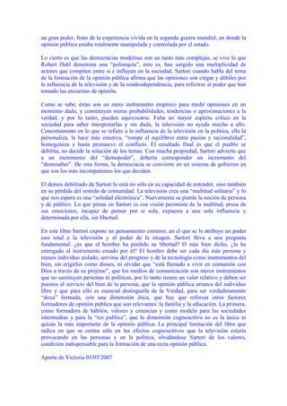 un gran poder, fruto de la experiencia vivida en la segunda guerra mundial, en donde la
opinión pública estaba totalmente manipulada y controlada por el estado.
Lo cierto es que las democracias modernas son un tanto más complejas, se vive lo que
Robert Dahl denomina una “poliarquía”, esto es, han surgido una multiplicidad de
actores que compiten entre si e influyen en la sociedad. Sartori cuando habla del tema
de la formación de la opinión pública afirma que las opiniones son ciegas y débiles por
la influencia de la televisión y de la sondeodependencia, para referirse al poder que han
tomado las encuestas de opinión.
Como se sabe, éstas son un mero instrumento empírico para medir opiniones en un
momento dado, y constituyen meras probabilidades, tendencias o aproximaciones a la
verdad, y por lo tanto, pueden equivocarse. Falta un mayor espíritu crítico en la
sociedad para saber interpretarlas y sin duda, la televisión no ayuda mucho a ello.
Concretamente en lo que se refiere a la influencia de la televisión en la política, ella la
personaliza, la hace más emotiva, “rompe el equilibrio entre pasión y racionalidad”,
homogeniza y hasta promueve el conflicto. El resultado final es que el pueblo se
debilita, no decide la solución de los temas. Con mucha propiedad, Sartori advierte que
a un incremento del “demopoder”, debería corresponder un incremento del
“demosaber”. De otra forma, la democracia se convierte en un sistema de gobierno en
que son los más incompetentes los que deciden.
El demos debilitado de Sartori lo está no sólo en su capacidad de entender, sino también
en su pérdida del sentido de comunidad. La televisión crea una “multitud solitaria” y lo
que nos espera es una “soledad electrónica”. Nuevamente se pierde la noción de persona
y de público. Lo que prima en Sartori es esa visión pesimista de la multitud, presa de
sus emociones, incapaz de pensar por si sola, expuesta a una sola influencia y
determinada por ella, sin libertad.
En este libro Sartori expone un pensamiento extremo, en el que se le atribuye un poder
casi total a la televisión y al poder de la imagen. Sartori lleva a una pregunta
fundamental: ¿es que el hombre ha perdido su libertad? O más bien dicho, ¿la ha
entregado al instrumento creado por él? El hombre debe ser cada día más persona y
menos individuo aislado, servirse del progreso y de la tecnología como instrumentos del
bien, sin erigirlos como dioses, ni olvidar que “está llamado a vivir en comunión con
Dios a través de su prójimo”, que los medios de comunicación son meros instrumentos
que no sustituyen personas ni políticas, por lo tanto tienen un valor relativo y deben ser
puestos al servicio del bien de la persona, que la opinión pública arranca del individuo
libre y que para ello es esencial distinguirla de la Verdad, para ser verdaderamente
“doxa” formada, con una dimensión ética, que hay que reforzar otros factores
formadores de opinión pública que son relevantes: la familia y la educación. La primera,
como formadora de hábitos, valores y creencias y como modelo para las sociedades
intermedias y para la “res publica”, que la dimensión cognoscitiva no es la única ni
quizás la más importante de la opinión pública. La principal limitación del libro que
radica en que se centra sólo en los efectos cognoscitivos que la televisión estaría
provocando en las personas y en la política, olvidándose Sartori de los valores,
condición indispensable para la formación de una recta opinión pública.
Aporte de Victoria 03/03/2007
 