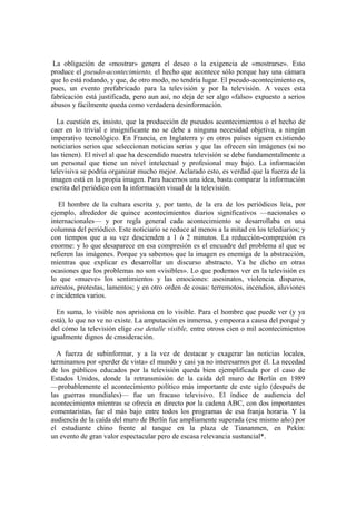 La obligación de «mostrar» genera el deseo o la exigencia de «mostrarse». Esto
produce el pseudo-acontecimiento, el hecho que acontece sólo porque hay una cámara
que lo está rodando, y que, de otro modo, no tendría lugar. El pseudo-acontecimiento es,
pues, un evento prefabricado para la televisión y por la televisión. A veces esta
fabricación está justificada, pero aun así, no deja de ser algo «falso» expuesto a serios
abusos y fácilmente queda como verdadera desinformación.
La cuestión es, insisto, que la producción de pseudos acontecimientos o el hecho de
caer en lo trivial e insignificante no se debe a ninguna necesidad objetiva, a ningún
imperativo tecnológico. En Francia, en Inglaterra y en otros países siguen existiendo
noticiarios serios que seleccionan noticias serias y que las ofrecen sin imágenes (si no
las tienen). El nivel al que ha descendido nuestra televisión se debe fundamentalmente a
un personal que tiene un nivel intelectual y profesional muy bajo. La información
televisiva se podría organizar mucho mejor. Aclarado esto, es verdad que la fuerza de la
imagen está en la propia imagen. Para hacernos una idea, basta comparar la información
escrita del periódico con la información visual de la televisión.
El hombre de la cultura escrita y, por tanto, de la era de los periódicos leía, por
ejemplo, alrededor de quince acontecimientos diarios significativos —nacionales o
internacionales— y por regla general cada acontecimiento se desarrollaba en una
columna del periódico. Este noticiario se reduce al menos a la mitad en los telediarios; y
con tiempos que a su vez descienden a 1 ó 2 minutos. La reducción-compresión es
enorme: y lo que desaparece en esa compresión es el encuadre del problema al que se
refieren las imágenes. Porque ya sabemos que la imagen es enemiga de la abstracción,
mientras que explicar es desarrollar un discurso abstracto. Ya he dicho en otras
ocasiones que los problemas no son «visibles». Lo que podemos ver en la televisión es
lo que «mueve» los sentimientos y las emociones: asesinatos, violencia. disparos,
arrestos, protestas, lamentos; y en otro orden de cosas: terremotos, incendios, aluviones
e incidentes varios.
En suma, lo visible nos aprisiona en lo visible. Para el hombre que puede ver (y ya
está), lo que no ve no existe. La amputación es inmensa, y empeora a causa del porqué y
del cómo la televisión elige ese detalle visible, entre otross cien o mil acontecimientos
igualmente dignos de cmsideración.
A fuerza de subinformar, y a la vez de destacar y exagerar las noticias locales,
terminamos por «perder de vista» el mundo y casi ya no interesarnos por él. La necedad
de los públicos educados por la televisión queda bien ejemplificada por el caso de
Estados Unidos, donde la retransmisión de la caída del muro de Berlín en 1989
—probablemente el acontecimiento político más importante de este siglo (después de
las guerras mundiales)— fue un fracaso televisivo. El índice de audiencia del
acontecimiento mientras se ofrecía en directo por la cadena ABC, con dos importantes
comentaristas, fue el más bajo entre todos los programas de esa franja horaria. Y la
audiencia de la caída del muro de Berlín fue ampliamente superada (ese mismo año) por
el estudiante chino frente al tanque en la plaza de Tiananmen, en Pekín:
un evento de gran valor espectacular pero de escasa relevancia sustancial*.
 