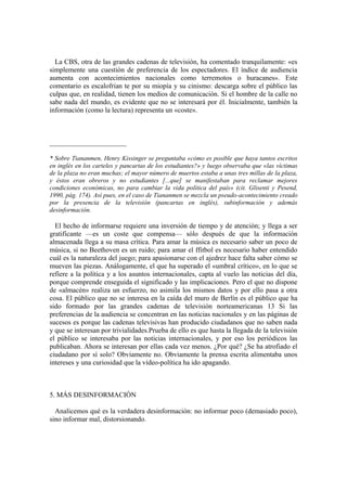 La CBS, otra de las grandes cadenas de televisión, ha comentado tranquilamente: «es
simplemente una cuestión de preferencia de los espectadores. El índice de audiencia
aumenta con acontecimientos nacionales como terremotos o huracanes». Este
comentario es escalofrian te por su miopía y su cinismo: descarga sobre el público las
culpas que, en realidad, tienen los medios de comunicación. Si el hombre de la calle no
sabe nada del mundo, es evidente que no se interesará por él. Inicialmente, también la
información (como la lectura) representa un «coste».
______________________
* Sobre Tiananmen, Henry Kissinger se preguntaba «cómo es posible que haya tantos escritos
en inglés en los carteles y pancartas de los estudiantes?» y luego observaba que «las víctimas
de la plaza no eran muchas; el mayor número de muertos estaba a unas tres millas de la plaza,
y éstos eran obreros y no estudiantes [...que] se manifestaban para reclamar mejores
condiciones económicas, no para cambiar la vida política del país» (cit. Glisenti y Pesend,
1990, pág. 174). Así pues, en el caso de Tiananmen se mezcla un pseudo-acontecimiento creado
por la presencia de la televisión (pancartas en inglés), subinformación y además
desinformación.
El hecho de informarse requiere una inversión de tiempo y de atención; y llega a ser
gratificante —es un coste que compensa— sólo después de que la información
almacenada llega a su masa crítica. Para amar la música es necesario saber un poco de
música, si no Beethoven es un ruido; para amar el ffitbol es necesario haber entendido
cuál es la naturaleza del juego; para apasionarse con el ajedrez hace falta saber cómo se
mueven las piezas. Análogamente, el que ha superado el «umbral crítico», en lo que se
refiere a la política y a los asuntos internacionales, capta al vuelo las noticias del día,
porque comprende enseguida el significado y las implicaciones. Pero el que no dispone
de «almacén» realiza un esfuerzo, no asimila los mismos datos y por ello pasa a otra
cosa. El público que no se interesa en la caída del muro de Berlín es el público que ha
sido formado por las grandes cadenas de televisión norteamericanas 13 Si las
preferencias de la audiencia se concentran en las noticias nacionales y en las páginas de
sucesos es porque las cadenas televisivas han producido ciudadanos que no saben nada
y que se interesan por trivialidades.Prueba de ello es que hasta la llegada de la televisión
el público se interesaba por las noticias internacionales, y por eso los periódicos las
publicaban. Ahora se interesan por ellas cada vez menos. ¿Por qué? ¿Se ha atrofiado el
ciudadano por sí solo? Obviamente no. Obviamente la prensa escrita alimentaba unos
intereses y una curiosidad que la vídeo-política ha ido apagando.
5. MÁS DESINFORMACIÓN
Analicemos qué es la verdadera desinformación: no informar poco (demasiado poco),
sino informar mal, distorsionando.
 