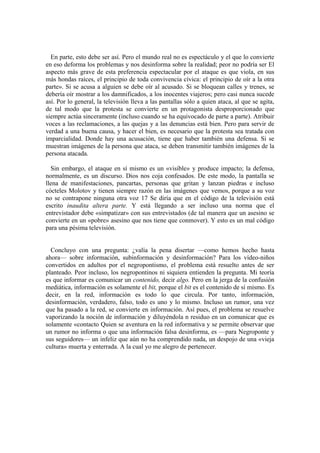 En parte, esto debe ser así. Pero el mundo real no es espectáculo y el que lo convierte
en eso deforma los problemas y nos desinforma sobre la realidad; peor no podría ser El
aspecto más grave de esta preferencia espectacular por el ataque es que viola, en sus
más hondas raíces, el principio de toda convivencia cívica: el principio de oír a la otra
parte». Si se acusa a alguien se debe oír al acusado. Si se bloquean calles y trenes, se
debería oír mostrar a los damnificados, a los inocentes viajeros; pero casi nunca sucede
así. Por lo general, la televisión lleva a las pantallas sólo a quien ataca, al que se agita,
de tal modo que la protesta se convierte en un protagonista desproporcionado que
siempre actúa sinceramente (incluso cuando se ha equivocado de parte a parte). Atribuir
voces a las reclamaciones, a las quejas y a las denuncias está bien. Pero para servir de
verdad a una buena causa, y hacer el bien, es necesario que la protesta sea tratada con
imparcialidad. Donde hay una acusación, tiene que haber también una defensa. Si se
muestran imágenes de la persona que ataca, se deben transmitir también imágenes de la
persona atacada.
Sin embargo, el ataque en sí mismo es un «visible» y produce impacto; la defensa,
normalmente, es un discurso. Dios nos coja confesados. De este modo, la pantalla se
llena de manifestaciones, pancartas, personas que gritan y lanzan piedras e incluso
cócteles Molotov y tienen siempre razón en las imágenes que vemos, porque a su voz
no se contrapone ninguna otra voz 17 Se diría que en el código de la televisión está
escrito inaudita altera parte. Y está llegando a ser incluso una norma que el
entrevistador debe «simpatizar» con sus entrevistados (de tal manera que un asesino se
convierte en un «pobre» asesino que nos tiene que conmover). Y esto es un mal código
para una pésima televisión.
Concluyo con una pregunta: ¿valía la pena disertar —como hemos hecho hasta
ahora— sobre información, subinformación y desinformación? Para los vídeo-niños
convertidos en adultos por el negropontismo, el problema está resuelto antes de ser
planteado. Peor incluso, los negropontinos ni siquiera entienden la pregunta. Mi teoría
es que informar es comunicar un contenido, decir algo. Pero en la jerga de la confusión
mediática, información es solamente el bit, porque el bit es el contenido de sí mismo. Es
decir, en la red, información es todo lo que circula. Por tanto, información,
desinformación, verdadero, falso, todo es uno y lo mismo. Incluso un rumor, una vez
que ha pasado a la red, se convierte en información. Así pues, el problema se resuelve
vaporizando la noción de información y diluyéndola n residuo en un comunicar que es
solamente «contacto Quien se aventura en la red informativa y se permite observar que
un rumor no informa o que una información falsa desinforma, es —para Negroponte y
sus seguidores— un infeliz que aún no ha comprendido nada, un despojo de una «vieja
cultura» muerta y enterrada. A la cual yo me alegro de pertenecer.
 