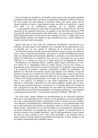 Pero en Europa, los periódicos y los partidos tienen aún un peso que puede equilibrar
la influencia de la televisión y, por tanto, el cálculo de la influencia es dificil de realizar.
De todos modos, por regla general, la televisión influye más cuanto menor son las
fuezas contrarias en juego, y especialmente cuanto más débil es el periódico, o cuanto
más débil es la canalización partidista de la opinión pública.
Lo que podemos calcular es sobre todo la variación de las intenciones de voto en el
transcurso de las campañas electorales. Por ejemplo, en las elecciones italianas de 1994
Luca Ricolfi calculó (entrevistando cada quince días a una muestra) que la televisión
había desplazado hacia la derecha más de seis millones de votos. Y aunque éste sea un
desplazamiento máximo, son muchos los que consideran que tres o cuatro millones de
nuestros electores están tele-guiados.
Quede claro que en este tema una explicación estrictamente monocausal no se
mantiene casi nunca, pero si nos limitamos a las variaciones de las intenciones de voto,
es plausible que en este sentido la influencia de la televisión sea decisiva.
Por otra parte, tenemos el hecho de que esta medición excluye a los que no cambian el
voto, es decir, la mavoría del electorado. ¿Por qué no lo cambia? Probablemente porque,
dada una multiplicidad de llamamientos diferentes y contrarios, las incitaciones de los
medios de información se neutralizan. Pero esto no es una prueba de que no haya
influencia; y ya estamos de nuevo en el frágil terreno de la búsqueda de indicios.
No obstante, no nos debemos limitar a analizar cuánto incide la televisión en el voto.
Los efectos de la vídeopolítica tienen un amplio alcance. Uno de estos efectos es,
seguramente, que la televisión personaliza las elecciones. En la pantalla vemos personas
y no programas de partido; y personas constreñidas a hablar con cuentagotas. En
definitiva, la televisión nos propone personas (que algunas veces hablan) en lugar de
discursos (sin perso nas). Damos por hecho que el máximo líder, como de cimos hoy,
puede emerger de todos modos, incluso sin televisión. En sus tiempos, Hitler, Mussolini
y Perón se las arreglaron perfectamente con la radio, los noticiarios proyectados en los
cines y los comicios. La diferencia es que Hitler magnetizaba con sus discursos
histéricos y torrenciales y Mussolini con una retórica lapidaria, mientras que el vídeo-
líder más que transmitir mensajes es el mensaje. Es el mensaje mismo en el sentido de
que si analizamos lo que dice, descubrimos que «los medios de comunicación crean la
necesidad de que haya fuertes personalidades con lenguajes ambiguos [...] que permiten
a cada grupo buscar en ello E...] lo que quiere encontrar» (Fabbrini, 1990, pág. 177).
Sea como fuere, cuando hablamos de personalización de las elecciones queremos
decir que lo más importante son los «rostros» (si son telegénicos, si llenan la pantalla o
no) y que la personalización llega a generalizarse, desde el momento en que la política
«en imágenes» se fundamenta en la exhibición de personas. Lo que también quiere decir
que la personalización de la política se despliega a todos los niveles, incluyendo a los
líderes locales, especialmente si el voto tiene lugar en circunscripciones uninominales.
La última observación nos recuerda que, por lo que respecta a la personalización, el
sistema electoral es una variable importante. Aquí la regla generalizada es que el poder
del vídeo es menor cuando el voto se da a listas de partido, y que adquiere toda su
fuerza cuando el sistema electoral está también personalizado, es decir, cuando se vota
en colegios uninominales para candidatos únicos.
 