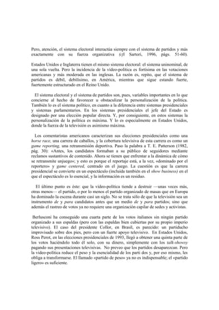Pero, atención, el sistema electoral interactúa siempre con el sistema de partidos y más
exactamente con su fuerza organizativa (cfi Sartori, 1996, págs. 51-60).
Estados Unidos e Inglaterra tienen el mismo sistema electoral: el sistema uninominal, de
una sola vuelta. Pero la incidencia de la vídeo-política es fortísima en las votaciones
americanas y más moderada en las inglesas. La razón es, repito, que el sistema de
partidos es débil, debilísimo, en América, mientras que sigue estando fuerte,
fuertemente estructurado en el Reino Unido.
El sistema electoral y el sistema de partidos son, pues, variables importantes en lo que
concierne al hecho de favorecer u obstaculizar la personalización de la política.
También lo es el sistema político, en cuanto a la diferencia entre sistemas presidenciales
y sistemas parlamentarios. En los sistemas presidenciales el jefe del Estado es
designado por una elección popular directa. Y, por consiguiente, en estos sistemas la
personalización de la política es máxima. Y lo es especialmente en Estados Unidos,
donde la fuerza de la televisión es asimismo máxima.
Los comentaristas americanos caracterizan sus elecciones presidenciales como una
horse race, una carrera de caballos, y la cobertura televisiva de esta carrera es como un
game reporting, una retransmisión deportiva. Paso la palabra a T. E. Patterson (1982,
pág. 30): «Antes, los candidatos formaban a su público de seguidores mediante
reclamos sustantivos de contenido. Ahora se tienen que enfrentar a la dinámica de cómo
se retransmite unjuego»; y esto es porque el reportaje está, a la vez, «dominado por el
reportero» y game centered, centrado en el juego. La cuestión es que la carrera
presidencial se convierte en un espectáculo (incluida también en el show business) en el
que el espectáculo es lo esencial, y la información es un residuo.
El último punto es éste: que la vídeo-política tiende a destruir —unas veces más,
otras menos— el partido, o por lo menos el partido organizado de masas que en Europa
ha dominado la escena durante casi un siglo. No se trata sólo de que la televisión sea un
instrumento de y para candidatos antes que un medio de y para partidos; sino que
además el rastreo de votos ya no requiere una organización capilar de sedes y activistas.
Berlusconi ha conseguido una cuarta parte de los votos italianos sin ningún partido
organizado a sus espaldas (pero con las espaldas bien cubiertas por su propio imperio
televisivo). El caso del presidente Collor, en Brasil, es parecido: un partiducho
improvisado sobre dos pies, pero con un fuerte apoyo televisivo. En Estados Unidos,
Ross Perot, en las elecciones presidenciales de 1993, llegó a obtener una quinta parte de
los votos haciéndolo todo él solo, con su dinero, simplemente con los talk-showsy
pagando sus presentaciones televisivas. No preveo que los partidos desaparezcan. Pero
la video-política reduce el peso y la esencialidad de los parti dos y, por eso mismo, les
obliga a transformarse. El llamado «partido de peso» ya no es indispensable; el «partido
ligero» es suficiente.
 