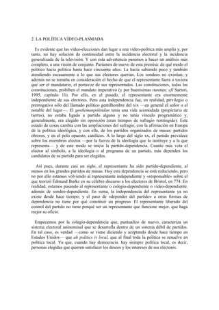2. LA POLÍTICA VÍDEO-PLASMADA
Es evidente que las vídeo-elecciones dan lugar a una vídeo-política más amplia y, por
tanto, no hay solución de continuidad entre la incidencia electoral y la incidencia
generalizada de la televisión. Y con esta advertencia pasemos a hacer un análisis más
completo, a una visión de conjunto. Partamos de nuevo de esta premisa: de qué modo el
político hacía política hasta hace cincuenta años. La hacía sabiendo poco y también
atendiendo escasamente a lo que sus electores querían. Los sondeos no existían; y
además no se tomaba en consideración el hecho de que el representante fuera o tuviera
que ser el mandatario, el portavoz de sus representados. Las constituciones, todas las
constituciones, prohíben el mandato imperativo (y por buenísimas razones: cfi Sartori,
1995, capítulo 11). Por ello, en el pasado, el representante era enormemente
independiente de sus electores. Pero esta independencia fue, en realidad, privilegio o
prerrogativa sólo del llamado político gentilhombre del xix —en general el señor o el
notable del lugar—. El gentlemanpolitidan tenía una vida acomodada (propietario de
tierras), no estaba ligado a partido alguno y no tenía vínculo programático y,
generalmente, era elegido sin oposición (eran tiempos de sufragio restringido). Este
estado de cosas cambia con las ampliaciones del sufragio, con la afirmación en Europa
de la política ideológica, y con ella, de los partidos organizados de masas: partidos
obreros, y en el polo opuesto, católicos. A lo largo del siglo xx, el partido prevalece
sobre los miembros electos —por la fuerza de la ideología que lo instituye y a la que
representa— y de este modo se inicia la partido-dependencia. Cuanto más vota el
elector al símbolo, a la ideología o al programa de un partido, más dependen los
candidatos de su partido para ser elegidos.
Así pues, durante casi un siglo, el representante ha sido partido-dependiente, al
menos en los grandes partidos de masas. Hoy esta dependencia se está reduciendo, pero
no por ello estamos volviendo al representante independiente y «responsable» sobre el
que teorizó Edmund Burke en su célebre discurso a los electores de Bristol, en 774. En
realidad, estamos pasando al representante o colegio-dependiente o vídeo-dependiente.
además de sondeo-dependiente. En suma, la independencia del representante ya no
existe desde hace tiempo; y el paso de «depender del partido» a otras formas de
dependencia no tiene por qué constituir un progreso. El representante liberado del
control del partido no tiene porqué ser un representante que funcione mejor. que haga
mejor su oficio.
Empecemos por la colegio-dependencia que, puntualizo de nuevo, caracteriza un
sistema electoral uninominal que se desarrolla dentro de un sistema débil de partidos.
En tal caso, es verdad —como se viene diciendo y aceptando desde hace tiempo en
Estados Unidos— que ah politics is local, que al final toda la política se resuelve en
política local. Ya que, cuando hay democracia. hay siempre política local, es decir,
personas elegidas que quieren satisfacer los deseos y los intereses de sus electores.
 