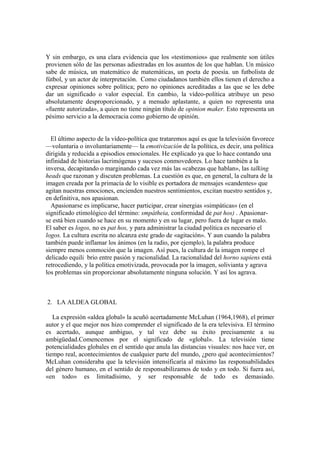 Y sin embargo, es una clara evidencia que los «testimonios» que realmente son útiles
provienen sólo de las personas adiestradas en los asuntos de los que hablan. Un músico
sabe de música, un matemático de matemáticas, un poeta de poesía. un futbolista de
fútbol, y un actor de interpretación. Como ciudadanos también ellos tienen el derecho a
expresar opiniones sobre política; pero no opiniones acreditadas a las que se les debe
dar un significado o valor especial. En cambio, la vídeo-política atribuye un peso
absolutamente desproporcionado, y a menudo aplastante, a quien no representa una
«fuente autorizada», a quien no tiene ningún título de opinion maker. Esto representa un
pésimo servicio a la democracia como gobierno de opinión.
El último aspecto de la vídeo-política que trataremos aquí es que la televisión favorece
—voluntaria o involuntariamente— la emotivización de la política, es decir, una política
dirigida y reducida a episodios emocionales. He explicado ya que lo hace contando una
infinidad de historias lacrimógenas y sucesos conmovedores. Lo hace también a la
inversa, decapitando o marginando cada vez más las «cabezas que hablan», las talking
heads que razonan y discuten problemas. La cuestión es que, en general, la cultura de la
imagen creada por la primacía de lo visible es portadora de mensajes «candentes» que
agitan nuestras emociones, encienden nuestros sentimientos, excitan nuestro sentidos y,
en definitiva, nos apasionan.
Apasionarse es implicarse, hacer participar, crear sinergias «simpáticas» (en el
significado etimológico del término: smpátheia, conformidad de pat hos) . Apasionar-
se está bien cuando se hace en su momento y en su lugar, pero fuera de lugar es malo.
El saber es logos, no es pat hos, y para administrar la ciudad política es necesario el
logos. La cultura escrita no alcanza este grado de «agitación». Y aun cuando la palabra
también puede inflamar los ánimos (en la radio, por ejemplo), la palabra produce
siempre menos conmoción que la imagen. Así pues, la cultura de la imagen rompe el
delicado equili brio entre pasión y racionalidad. La racionalidad del horno sapiens está
retrocediendo, y la política emotivizada, provocada por la imagen, solivianta y agrava
los problemas sin proporcionar absolutamente ninguna solución. Y así los agrava.
2. LA ALDEA GLOBAL
La expresión «aldea global» la acuñó acertadamente McLuhan (1964,1968), el primer
autor y el que mejor nos hizo comprender el significado de la era televisiva. El término
es acertado, aunque ambiguo, y tal vez debe su éxito precisamente a su
ambigüedad.Comencemos por el significado de «global». La televisión tiene
potencialidades globales en el sentido que anula las distancias visuales: nos hace ver, en
tiempo real, acontecimientos de cualquier parte del mundo, ¿pero qué acontecimientos?
McLuhan consideraba que la televisión intensificaría al máximo las responsabilidades
del género humano, en el sentido de responsabilizamos de todo y en todo. Si fuera así,
«en todo» es limitadísimo, y ser responsable de todo es demasiado.
 