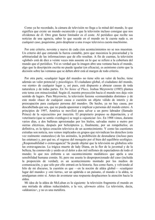 Como ya he recordado, la cámara de televisión no llega a la mitad del mundo, lo que
significa que existe un mundo oscurecido y que la televisión incluso consigue que nos
olvidemos de él. Otro gran factor limitador es el coste. Al periódico que recibe sus
noticias de una agencia, saber lo que sucede en el mundo no le cuesta nada o, en
cualquier caso, poquísimo, pero desplazar a una troupe televisiva cuesta muchísimo.
Por este criterio, noventa y nueve de cada cien acontecimientos no se nos muestran.
Un criterio del que entiendo la fuerza contable, pero que maximiza la precariedad y la
arbitrariedad de las informaciones que de ello resultan. A fin de cuentas, la televisión
«global» está de diez a veinte veces más ausente en lo que se refiere a la cobertura del
mundo que el periódico. Ysi es verdad que la imagen abre una ventana hacia el mundo,
algo que la descripción escrita no puede igualar (en eficacia), es asimismo cierto que la
decisión sobre las ventanas que se deben abrir está al margen de todo criterio.
Por otra parte, «cualquier lugar del mundo» no tiene sólo un valor de hecho, tiene
además un valor potencial y psicológico. El ciudadano global, el ciudadano del mundo,
«se siente» de cualquier lugar y, así pues, está dispuesto a abrazar causas de toda
naturaleza y de todas partes. En No Sense of Place, Joshua Meyrowitz (1985) plantea
este tema con minuciosidad. Según él, nuestra proyección hacia el mundo nos deja «sin
sentido de lugar». Para Meyrowitz, la televisión fusiona «comunidades distintas» y de
este modo «hace de cualquier causa o cuestión un objeto válido de interés y de
preocupación para cualquier persona del mundo». De hecho, ya no hay causa, por
descabellada que sea, que no pueda apasionar e implicar a personas del mundo entero. A
principios de 1997, América se movilizó para salvar a un perro labrador (llamado
Prince) de la «ejecución» por inección. El propietario propuso su deportación, y el
veterinario (que se sentía «verdugo») se negó a «ajusticiar- lo». En 1988 vimos, durante
varios días, a dos ballenas aprisionadas por los hielos, salvadas metro a metro por
sierras eléctricas, después por helicópteros y, finalmente, por un rompehielos; en
definitiva, es la típica creación televisiva de un acontecimiento. Y como las cuestiones
extrañas son noticia, nos vemos implicados en grupos que reivindican los derechos (esta
vez realmente «naturales») de los animales, la prohibición de desnudarse (incluso para
las estatuas) y, por qué no, el regreso del mosquito por el bien del equilibrio ecológico.
¿Responsabilidad o extravagancia? Se puede objetar que la televisión no globaliza sólo
las extravagancias. La trágica muerte de lady Diana, en la flor de la juventud y de la
belleza, ha conmovido y unido en el dolor a dos mil millones de espectadores de todo el
mundo; lo que nos enfrenta a un «acontecimiento mediático» que apela a una
sensibilidad humana común. Sí; pero me asusta lo desproporcionado del caso (incluida
la proporción de verdad); es un acontecimiento montado por los medios de
comunicación, y que sólo por ello entrará en la historia. Sea como fuere, y volviendo al
hilo de mi discurso, la cuestión es que —en la noción de aldea global— «cualquier
lugar del mundo» y «mi tierra», ser un apátrida o un paisano, el mundo o la aldea, se
amalgaman entre sí. Antes de aventurar una respuesta desplacemos la atención hacia la
aldea.
Mi idea de la aldea de McLuhan es la siguiente: la televisión fragmenta el mundo en
una miríada de aldeas reduciéndolo, a la vez, aformato aldea. La televisión, decía,
«aldeaniza>, y no es una metáfora.
 