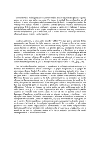 El mundo visto en imágenes es necesariamente un mundo de primeros planos: algunas
caras, un grupo, una calle, una casa. Por tanto, la unidad foto-aprehensible es, al
máximo, la aldea, el conglomerado humano mínimo. De hecho, como ya hemos visto, la
vídeo-política tiende a reforzar el localismo. En todas partes se consolida una valoración
convergente de la localidad, de «mi lugar». Los que se sienten proyectados en el mundo,
los ciudadanos del orbe, o son grupos marginales o —cuando son muy numerosos—
uniones momentáneas que se apasionan, con la misma facilidad con la que se enfrían,
abrazando causas errantes y extravagantes.
¿Cuál es, entonces, la unión entre mundo y aldea? Yo creo que la jerarquía de las
pertenencias, por llamarla de algún modo, es concreta. A tiempo perdido, o para matar
el tiempo, estamos dispuestos a abrazar causas errantes y lejanas. Pero en cuanto estas
causas lejanas nos afectan al bolsillo y en primera persona, entonces la defensa de lo
«mío» se hace paroxística, la pequeña patria prevalece y el localismo no se atiene a
razones. La alternativa de este escenario es la «nación de tribu» proyectada por Nimmo
y Combs y fundada en la posibilidad de «separarse y aislarse en función de grupos de
ficción a los que nos afiliamos. El resultado es una nación de tribus, de personas que se
relacionan sólo con afiliados con los que están de acuerdo E...] y permanecen
completamente ignorantes E...] de la múltiple realidad de los “otros”» (1983, pág. 218).
Este escenario alternativo prefigura el mundo que actualmente está estructurado por
Internet; pero también se aplica —mantengo— a grupos marginales y/o a «grupos de
emociones» (fijas o fijadas). Yen ambos casos la cosa acaba en que entre el no place y
el my place, o bien cuando nos encerramos en tribus transversales de ficción, desaparece
la «gran patria» —sea nación o Estado— a la que siempre le reclamamos protección.
Debemos destacar que cuanto se ha dicho anteriormente no se contradice en modo
alguno con la constatación de que la televisión está homogeneizando los modelos de
vida y los gustos en todo el mundo. Esta homogeneización es innegable (aunque aún
hay que calificarla), pero no modifica el problema planteado por el localismo y la
aldeización. Podemos ser iguales en gustos, estilos de vida, ambiciones, criterios de
éxito y otras cosas, y, a la vez, estar fragmentados. Más aún, la homogeneización podría
acentuar el conflicto entre nuestra aldeas. Ya que el odio es posible incluso entre
hermanos. Cuando nos sensibilizamos ante las mismas cuestiones pretendemos —por
ejemplo— que basura, industrias contaminantes, prisiones, se instalen o se desplacen a
cualquier otra localidad. Como son necesarias, hay que encontrarles un lugar; pero no
en el nuestro. Repito: cuando nos enfrentamos a un problema concreto, la aldea triunfa y
se desvanece la idea de ser de cualquier lugar del mundo. En conclusión, ¿la televisión
promueve una mente empequeñecida» (aldeanizada) o una mente «engrandecida»
(globalizada)? No hay contradicción en la respuesta: a veces una y a veces otra, pero a
condición de que no colisionen, porque si lo hacen, entonces prevalecerá la mente
empequeñecida, la narrow mindedness.
 