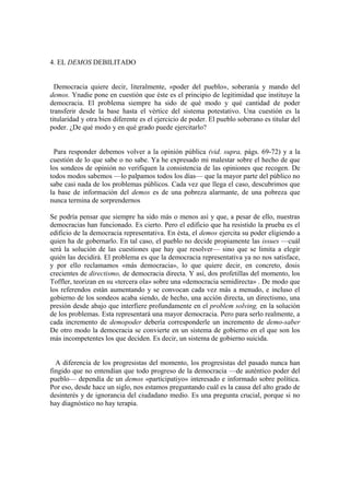 4. EL DEMOS DEBILITADO
Democracia quiere decir, literalmente, «poder del pueblo», soberanía y mando del
demos. Ynadie pone en cuestión que éste es el principio de legitimidad que instituye la
democracia. El problema siempre ha sido de qué modo y qué cantidad de poder
transferir desde la base hasta el vértice del sistema potestativo. Una cuestión es la
titularidad y otra bien diferente es el ejercicio de poder. El pueblo soberano es titular del
poder. ¿De qué modo y en qué grado puede ejercitarlo?
Para responder debemos volver a la opinión pública (vid. supra, págs. 69-72) y a la
cuestión de lo que sabe o no sabe. Ya he expresado mi malestar sobre el hecho de que
los sondeos de opinión no verifiquen la consistencia de las opiniones que recogen. De
todos modos sabemos —lo palpamos todos los días— que la mayor parte del público no
sabe casi nada de los problemas públicos. Cada vez que llega el caso, descubrimos que
la base de información del demos es de una pobreza alarmante, de una pobreza que
nunca termina de sorprendernos
Se podría pensar que siempre ha sido más o menos así y que, a pesar de ello, nuestras
democracias han funcionado. Es cierto. Pero el edificio que ha resistido la prueba es el
edificio de la democracia representativa. En ésta, el demos ejercita su poder eligiendo a
quien ha de gobernarlo. En tal caso, el pueblo no decide propiamente las issues —cuál
será la solución de las cuestiones que hay que resolver— sino que se limita a elegir
quién las decidirá. El problema es que la democracia representativa ya no nos satisface,
y por ello reclamamos «más democracia», lo que quiere decir, en concreto, dosis
crecientes de directismo, de democracia directa. Y así, dos profetillas del momento, los
Toffler, teorizan en su «tercera ola» sobre una «democracia semidirecta» . De modo que
los referendos están aumentando y se convocan cada vez más a menudo, e incluso el
gobierno de los sondeos acaba siendo, de hecho, una acción directa, un directismo, una
presión desde abajo que interfiere profundamente en el problem solving, en la solución
de los problemas. Esta representará una mayor democracia. Pero para serlo realmente, a
cada incremento de demopoder debería corresponderle un incremento de demo-saber
De otro modo la democracia se convierte en un sistema de gobierno en el que son los
más incompetentes los que deciden. Es decir, un sistema de gobierno suicida.
A diferencia de los progresistas del momento, los progresistas del pasado nunca han
fingido que no entendían que todo progreso de la democracia —de auténtico poder del
pueblo— dependía de un demos «participatiyo» interesado e informado sobre política.
Por eso, desde hace un siglo, nos estamos preguntando cuál es la causa del alto grado de
desinterés y de ignorancia del ciudadano medio. Es una pregunta crucial, porque si no
hay diagnóstico no hay terapia.
 