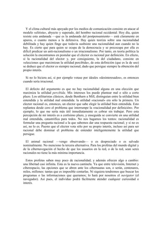 Y el clima cultural más apoyado por los medios de comunicación consiste en atacar al
modelo «elitista», abyecto y superado, del hombre racional occidental. Hoy día, quien
resiste esta andanada —que es la andanada del postpensamiento— está claramente en
apuros, o cuanto menos a la defensiva. Hay quien teoriza sobre una racionalidad
debilitada y hay quien finge que todavía susbsiste una racionalidad aun cuando no la
hay. Es cierto que para quien se ocupa de la democracia y se precocupa por ella es
difícil predicar un anti-racionalismo o un irracionalismo. Por tanto, en teoría política la
solución la encontramos en postular que el elector es racional por definición. En efecto,
si la racionalidad del elector y, por consiguiente, la del ciudadano, consiste en
«elecciones que maximizan la utilidad percibida», de esta definición (que es la de uso)
se deduce que el elector es siempre racional, dado que persigue siempre la obtención del
propio interés.
Si no lo hiciera así, si por ejemplo votase por ideales «desinteresados», es entonces
cuando sería irracional.
El defecto del argumento es que no hay racionalidad alguna en una elección que
maximiza la utilidad percibida. Mis intereses los puedo plantear mal o sólo a corto
plazo. Los utilitaristas clásicos, desde Bentharn a Mill, distinguían entre la utilidad bien
entendida y la utilidad mal entendida: la utilidad «racional» era sólo la primera. Un
elector racional es, entonces, un elector que sabe elegir la utilidad bien entendida. Esto
replantea desde cero el problema que interrumpe la «racionalidad por definición». Por
ejemplo, lo que me sería más útil inmediatamente es cobrar sin trabajar. Pero esta
percepción de mi interés es a cortísimo plazo, y enseguida se convierte en una utilidad
mal entendida, catastrófica para todos. No nos hagamos los tontos: racionalidad es
formular una pregunta racional a la que sabemos dar una respuesta racional; y si no es
así, no lo es. Puesto que el elector vota sólo por su propio interés, incluso así para ser
racional debe dominar el problema de entender inteligentemente la utilidad que
persigue.
El animal racional —vengo observando— o es despreciado o es salvado
nominalmente. No menciono la tercera alternativa. Para los profetas del mundo digital y
de la cibernavegación el hecho de que los usuarios en la red, o de la red, sean seres
racionales no tiene la más mínima importancia.
Estos profetas saben muy poco de racionalidad; y además ofrecen algo a cambio:
una libertad casi infinita. Esta es la nueva cantinela. Ya que entre televisión, Internet y
ciberespacio, las opciones que se abren ante los cibernautas son, o serán, centenares,
miles, millones: tantas que es imposible contarlas. Ni siquiera tendremos que buscar los
programas o las informaciones que queramos; lo hará por nosotros el navigator (el
navegador). Así pues, el individuo podrá fácilmente atender cualquier curiosidad o
interés.
 