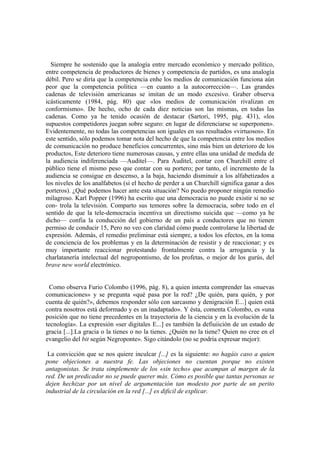 Siempre he sostenido que la analogía entre mercado económico y mercado político,
entre competencia de productores de bienes y competencia de partidos, es una analogía
débil. Pero se diría que la competencia enhe los medios de comunicación funciona aún
peor que la competencia política —en cuanto a la autocorrección—. Las grandes
cadenas de televisión americanas se imitan de un modo excesivo. Graber observa
icásticamente (1984, pág. 80) que «los medios de comunicación rivalizan en
conformismo». De hecho, ocho de cada diez noticias son las mismas, en todas las
cadenas. Como ya he tenido ocasión de destacar (Sartori, 1995, pág. 431), «los
supuestos competidores juegan sobre seguro: en lugar de diferenciarse se superponen».
Evidentemente, no todas las competencias son iguales en sus resultados «virtuosos». En
este sentido, sólo podemos tomar nota del hecho de que la competencia entre los medios
de comunicación no produce beneficios concurrentes, sino más bien un deterioro de los
productos, Este deterioro tiene numerosas causas, y entre ellas una unidad de medida de
la audiencia indiferenciada —Auditel—. Para Auditel, contar con Churchill entre el
público tiene el mismo peso que contar con su portero; por tanto, el incremento de la
audiencia se consigue en descenso, a la baja, haciendo disminuir a los alfabetizados a
los niveles de los analfabetos (si el hecho de perder a un Churchill significa ganar a dos
porteros). ¿Qué podemos hacer ante esta situación? No puedo proponer ningún remedio
milagroso. Karl Popper (1996) ha escrito que una democracia no puede existir si no se
con- trola la televisión. Comparto sus temores sobre la democracia, sobre todo en el
sentido de que la tele-democracia incentiva un directismo suicida que —como ya he
dicho— confia la conducción del gobierno de un país a conductores que no tienen
permiso de conducir 15, Pero no veo con claridad cómo puede controlarse la libertad de
expresión. Además, el remedio preliminar está siempre, a todos los efectos, en la toma
de conciencia de los problemas y en la determinación de resistir y de reaccionar; y es
muy importante reaccionar protestando frontalmente contra la arrogancia y la
charlatanería intelectual del negropontismo, de los profetas, o mejor de los gurús, del
brave new world electrónico.
Como observa Furio Colombo (1996, pág. 8), a quien intenta comprender las «nuevas
comunicaciones» y se pregunta «qué pasa por la red? ¿De quién, para quién, y por
cuenta de quién?», debemos responder sólo con sarcasmo y denigración E...] quien está
contra nosotros está deformado y es un inadaptado». Y ésta, comenta Colombo, es «una
posición que no tiene precedentes en la trayectoria de la ciencia y en la evolución de la
tecnología». La expresión «ser digitales E...] es también la defiuiición de un estado de
gracia [...].La gracia o la tienes o no la tienes. ¿Quién no la tiene? Quien no cree en el
evangelio del bit según Negroponte». Sigo citándolo (no se podría expresar mejor):
La convicción que se nos quiere inculcar [...] es la siguiente: no hagáis caso a quien
pone objeciones a nuestra fe. Las objeciones no cuentan porque no existen
antagonistas. Se trata simplemente de los «sin techo» que acampan al margen de la
red. De un predicador no se puede querer más. Cómo es posible que tantas personas se
dejen hechizar por un nivel de argumentación tan modesto por parte de un perito
industrial de la circulación en la red [...] es dificil de explicar.
 