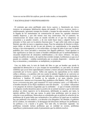 Acaso no sea tan dificil de explicar, pero de todos modos, es inaceptable.
7. RACIONALIDAD Y POSTPENSAMIENTO
El contraste que estoy perfilando entre horno sapiens y, llamémoslo así, horno
insipiens no presupone idealización alguna del pasado. El horno insipiens (necio y,
simétricamente, ignorante) siempre ha existido y siempre ha sido numeroso. Pero hasta
la llegada de los instrumentos de comunicación de masas los «grandes números»
estaban dispersos, y por ello mismo eran muy irrelevantes. Por el contrario, las
comunicaciones de masas crean un mundo movible en el que los «dispersos» se
encuentran y se pueden «reunir», y de este modo hacer masa y adquirir fuerza. En
principio va bien; pero en la práctica funciona peor. Y aquí sobre todo entra en juego
Internet, que abre un nuevo y gigantesco juego. Pues las autopistas de Internet se abren,
mejor dicho, se abren de par en par por primera vez especialmente a las pequeñas
locuras, a las extravagancias y a los extraviados, a lo largo de todo el arco que va desde
pedófilos (los vicios privados) a terroristas (los flagelos públicos). Yesta apertura es
más significativa en tanto en cuanto el hombre reblandecido por la multimedialidad se
encuentra desprovisto de elementos estabilizadores y sin raíces «firmes». Así pues,
aunque los pobres de mente y de espíritu han existido siempre, la diferencia es que en el
pasado no contaban —estaban neutralizados por su propia dispersión— mientras que
hoy se encuentran, y reuniéndose, se multiplican y se potencian.
Una vez dicho esto, la tesis de fondo del libro es que un hombre que pierde la
capacidad de abstracción es eo ipso incapaz de racionalidad y es, por tanto, un animal
simbólico que ya no tiene capacidad para sostener y menos aún para alimentar el mundo
construido por el horno sapiens. Sobre este aspecto, los especialistas en los medios
callan a ultranza, y su parloteo sólo nos cuenta la radiante llegada de un «universo en
vertiginosa evolución {. ..] en el que todo individuo y toda realidad están destinados a
disolverse y fundirse. El hombre se ha reducido a ser pura relación, horno
cornmunicans, inmerso en el incesante flujo mediático» (De Matteis, 1995, pág. 37). Sí,
horno cornrnunicang pero ¿qué comunica? El vacío comunica vacío, y el vídeo-niño o
el hombre disuelto en los flujos mediáticos está sólo disuelto. . La verdad --subyacente
a los pregones de noticias exageradas que la confunden— es que el mundo construido
en imágenes resulta desastroso para la paidéia de un animal racional y que la televisión
produce un efecto regresivo en la democracia, debilitando su soporte, por tanto, la
opinión pública. Hoy más que nunca, la gente tiene problemas, pero no posee la
solución a esos problemas. Hasta ahora se consideraba que en política la solución de los
problemas de la gente había que reclamársela a los políticos (al igual que en medicina
hay que pedírsela a los médicos. y en derecho a los abogados). No obstante, el gobierno
de los sondeos, los referendos y la demagogia del directismo atribuyen los problemas a
los políticos y la s lución a la gente. Yen todo ello, la televisión «agranda‟. los
problemas (creando incluso problemas que en realidad no existen, problemas
superfluos) y prácticamente anula el pensamiento que los debería resolver.
 