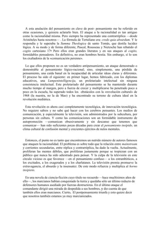 A esta anulación del pensamiento en clave de post- pensamiento me he referido en
otras ocasiones, y quisiera aclararlo bien. El ataque a la racionalidad es tan antiguo
como la racionalidad misma. Pero siempre ha representado una contrarréplica —desde
Aristóteles hasta nosotros— . La fórmula de Tertuliano era: credo quia absurdum. Y le
respondía y le superaba la Summa Theologica de santo Tomás, que destila lucidez
lógica. A su modo y de forma diferente, Pascal, Rousseau y Nietzsche han rebatido el
cogito cartesiano 17• Pero ellos eran grandes literatos y en sus ataques al cogito,
formidables pensadores. En definitiva, no eran hombres bestia. Sin embargo, sí lo son
los exaltadores de la «comunicación perenne».
Lo que ellos proponen no es un verdadero antipensamiento, un ataque demostrado o
demostrable al pensamiento lógico-racional; sino, simplemente, una pérdida de
pensamiento, una caída banal en la incapacidad de articular ideas claras y diferentes.
El proceso ha sido el siguiente: en primer lugar, hemos fabricado, con los diplomas
educativos, una Lumpenintelligencija, un proletariado intelectual sin ninguna
consistencia intelectual. Este proletariado del pensamiento se ha mantenido durante
mucho tiempo al margen, pero a fuerza de crecer y multiplicarse ha penetrado poco a
poco en la escuela, ha superado todos los obstáculos con la «revolución cultural» de
1968 (la nuestra, no la de Mao) y ha encontrado su terreno de cultura ideal en la
revolución mediática.
Esta revolución es ahora casi completamente tecnológica, de innovación tecnológica.
No requiere sabios y no sabe qué hacer con los cerebros pensantes. Los medios de
comunicación, y especialmente la televisión, son administrados por la subcultura, por
personas sin cultura. Y como las comunicaciones son un formidable instrumento de
autopromoción —comunican obsesivamente y sin descanso que tenemos que
comunicar— han sido suficientes pocas décadas para crear el pensamiento insípido, un
clima cultural de confusión mental y crecientes ejércitos de nulos mentales.
Entonces, el punto no es tanto que encontremos un nutrido número de autores famosos
que ataquen la racionalidad. El problema es sobre todo que la relación entre mainstream
y corrientes secundarias, entre réplica y contrarréplica, ha dado la vuelta. Actualmente,
proliferan las mentes débiles, que proliferan justamente porque se tropiezan con un
público que nunca ha sido adiestrado para pensar. Y la culpa de la televisión en este
círculo vicioso es que favorece —en el pensamiento confuso— a los estrambóticos, a
los excitados, a los exagerados y a los charlatanes. La televisión premia promueve la
extravagancia, el absurdo y la insensatez. De este modo refuerza y multiplica al horno
insipiens.
En una novela de ciencia-ficción cuyo título no recuerdo —hace muchísimos años de
ello—, los marcianos habían conquistado la tierra y quedaba sólo un úItimo reducto de
defensores humanos asediado por fuerzas destructoras. En el último ataque el
comandante dirigió una mirada de despedida a sus hombres, y dio cuenta de que
también ellos eran marcianos. Cierto. El postpensamiento triunfa y esto quiere decir
que nosotros también estamos ya muy marcianizados.
 