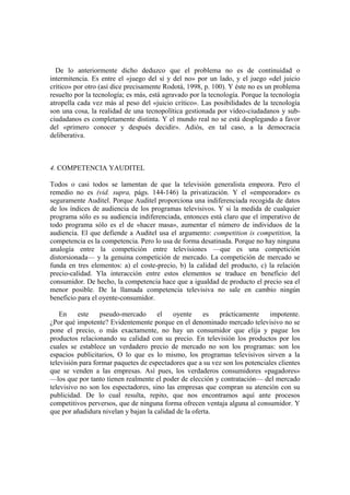 De lo anteriormente dicho deduzco que el problema no es de continuidad o
intermitencia. Es entre el «juego del sí y del no» por un lado, y el juego «del juicio
crítico» por otro (así dice precisamente Rodotá, 1998, p. 100). Y éste no es un problema
resuelto por la tecnología; es más, está agravado por la tecnología. Porque la tecnología
atropella cada vez más al peso del «juicio crítico». Las posibilidades de la tecnología
son una cosa, la realidad de una tecnopolítica gestionada por vídeo-ciudadanos y sub-
ciudadanos es completamente distinta. Y el mundo real no se está desplegando a favor
del «primero conocer y después decidir». Adiós, en tal caso, a la democracia
deliberativa.
4. COMPETENCIA YAUDITEL
Todos o casi todos se lamentan de que la televisión generalista empeora. Pero el
remedio no es (vid. supra, págs. 144-146) la privatización. Y el «empeorador» es
seguramente Auditel. Porque Auditel proporciona una indiferenciada recogida de datos
de los índices de audiencia de los programas televisivos. Y si la medida de cualquier
programa sólo es su audiencia indiferenciada, entonces está claro que el imperativo de
todo programa sólo es el de «hacer masa», aumentar el número de individuos de la
audiencia. El que defiende a Auditel usa el argumento: competition is competition, la
competencia es la competencia. Pero lo usa de forma desatinada. Porque no hay ninguna
analogía entre la competición entre televisiones —que es una competición
distorsionada— y la genuina competición de mercado. La competición de mercado se
funda en tres elementos: a) el coste-precio, b) la calidad del producto, c) la relación
precio-calidad. Yla interacción entre estos elementos se traduce en beneficio del
consumidor. De hecho, la competencia hace que a igualdad de producto el precio sea el
menor posible. De la llamada competencia televisiva no sale en cambio ningún
beneficio para el oyente-consumidor.
En este pseudo-mercado el oyente es prácticamente impotente.
¿Por qué impotente? Evidentemente porque en el denominado mercado televisivo no se
pone el precio, o más exactamente, no hay un consumidor que elija y pague los
productos relacionando su calidad con su precio. En televisión los productos por los
cuales se establece un verdadero precio de mercado no son los programas: son los
espacios publicitarios, O lo que es lo mismo, los programas televisivos sirven a la
televisión para formar paquetes de espectadores que a su vez son los potenciales clientes
que se venden a las empresas. Así pues, los verdaderos consumidores «pagadores»
—los que por tanto tienen realmente el poder de elección y contratación— del mercado
televisivo no son los espectadores, sino las empresas que compran su atención con su
publicidad. De lo cual resulta, repito, que nos encontramos aquí ante procesos
competitivos perversos, que de ninguna forma ofrecen ventaja alguna al consumidor. Y
que por añadidura nivelan y bajan la calidad de la oferta.
 