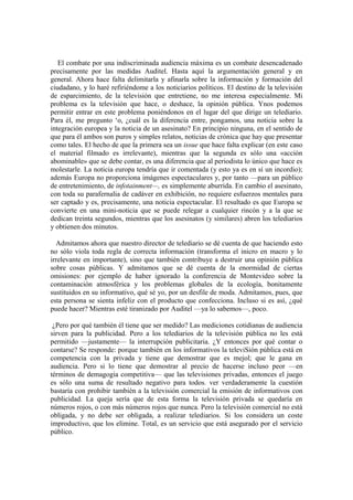 El combate por una indiscriminada audiencia máxima es un combate desencadenado
precisamente por las medidas Auditel. Hasta aquí la argumentación general y en
general. Ahora hace falta delimitarla y afinarla sobre la información y formación del
ciudadano, y lo haré refiriéndome a los noticiarios políticos. El destino de la televisión
de esparcimiento, de la televisión que entretiene, no me interesa especialmente. Mi
problema es la televisión que hace, o deshace, la opinión pública. Ynos podemos
permitir entrar en este problema poniéndonos en el lugar del que dirige un telediario.
Para él, me pregunto „o, ¿cuál es la diferencia entre, pongamos, una noticia sobre la
integración europea y la noticia de un asesinato? En principio ninguna, en el sentido de
que para él ambos son puros y simples relatos, noticias de crónica que hay que presentar
como tales. El hecho de que la primera sea un issue que hace falta explicar (en este caso
el material filmado es irrelevante), mientras que la segunda es sólo una «acción
abominable» que se debe contar, es una diferencia que al periodista lo único que hace es
molestarle. La noticia europa tendría que ir comentada (y esto ya es en sí un incordio);
además Europa no proporciona imágenes espectaculares y, por tanto —para un público
de entretenimiento, de infotainment—, es simplemente aburrida. En cambio el asesinato,
con toda su parafernalia de cadáver en exhibición, no requiere esfuerzos mentales para
ser captado y es, precisamente, una noticia espectacular. El resultado es que Europa se
convierte en una mini-noticia que se puede relegar a cualquier rincón y a la que se
dedican treinta segundos, mientras que los asesinatos (y similares) abren los telediarios
y obtienen dos minutos.
Admitamos ahora que nuestro director de telediario se dé cuenta de que haciendo esto
no sólo viola toda regla de correcta información (transforma el inicro en macro y lo
irrelevante en importante), sino que también contribuye a destruir una opinión pública
sobre cosas públicas. Y admitamos que se dé cuenta de la enormidad de ciertas
omisiones: por ejemplo de haber ignorado la conferencia de Montevideo sobre la
contaminación atmosférica y los problemas globales de la ecología, bonitamente
sustituidos en su informativo, qué sé yo, por un desfile de moda. Admitamos, pues, que
esta persona se sienta infeliz con el producto que confecciona. Incluso si es así, ¿qué
puede hacer? Mientras esté tiranizado por Auditel —ya lo sabemos—, poco.
¿Pero por qué también él tiene que ser medido? Las mediciones cotidianas de audiencia
sirven para la publicidad. Pero a los telediarios de la televisión pública no les está
permitido —justamente— la interrupción publicitaria. ¿Y entonces por qué contar o
contarse? Se responde: porque también en los informativos la televiSión pública está en
competencia con la privada y tiene que demostrar que es mejol; que le gana en
audiencia. Pero si lo tiene que demostrar al precio de hacerse incluso peor —en
términos de demagogia competitiva— que las televisiones privadas, entonces el juego
es sólo una suma de resultado negativo para todos. ver verdaderamente la cuestión
bastaría con prohibir también a la televisión comercial la emisión de informativos con
publicidad. La queja sería que de esta forma la televisión privada se quedaría en
números rojos, o con más números rojos que nunca. Pero la televisión comercial no está
obligada, y no debe ser obligada, a realizar telediarios. Si los considera un coste
improductivo, que los elimine. Total, es un servicio que está asegurado por el servicio
público.
 