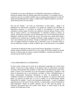 Yo además no creo que un Berlusconi o un Murdoch renunciarían a su influencia
política por algunos miles de millones (para ellos una nadería). Y en cualquier caso la
cuestión es que sin el «combate Auditel» (que se extingue prácticamente por sí sólo allí
donde no hay publicidad que comprar o vender) todos, telediarios públicos y privados,
serían libres de hacer las cosas mejor.
Hoy por hoy Auditel —así como sus equivalentes en otros países— obliga a los
productores de información a penalizar a los grupos de audiencia que desearían un
informativo decoroso, y a favorecer en cambio a una audiencia a la que interesa
solamente la crónica negra, la crónica rosa, deportiva, musical, dulzona, llorona, en fin,
sólo la crónica emotiva o de entretenimiento. La alternativa sensata es ofrecer, en
cambio, informativos separados: uno de información seria, otro de información frívola.
Pongamos, media hora uno, media hora el otro. Para coger este camino basta llegar a
entender que no importa que el segundo informativo tenga, pongamos por caso, cinco
veces más audiencia que el primero. Porque el informativo frívolo se condena por sí
solo a la propia irrelevancia, mientras que el informativo serio es relevante, diría yo,
casi por definición, porque se dirige al público que es relevante para la cosa pública.
Sé bien que la objeción de rigor es que la televisión no da política, o la reduce al
mínimo, porque la política no interesa (vid. supra, págs. 88-91).Pero tampoco la escuela
interesa, o interesa cada vez menos, a nuestros estudiantes. ¿Tenemos que deducir de
esto que hay que abolir la escuela?
5. Nos AHOGAMOS EN LA IGNORANCIA
Ya hace mucho tiempo que la teoría de la democracia emprendió una carrera hacia
delante. Avanza hoy, avanza mañana; la divergencia entre la «democracia avanzada»
invocada y preanunciada sobre el papel y el «día a día» de las democracias reales en las
cuales vivimos se ha convertido ya en una divergencia astronómica. Llegados a este
punto la democracia que se nos presenta y promete se llama «ciberdemocracia» o,
menos crípticamente, democracia electrónica, es decir, un autogobierno de los
ciudadanos realizado vía ordenador, lo cual abre las puertas a su ejercicio directo del
poder, un ejercicio de poder que a su vez se traduce en su prácticamente infinita
libertad.Pero la realidad —como ya he subrayado anteriormente— es que el ciudadano
capacitado para ser tal está en vías de extinción, y el demo-poder se está convirtiendo en
demo-impotencia. Porque un pueblo soberano que no sabe nada de política ¿es
soberano? ¿Qué puede nacer de la nada? Como mucho, ex nihilo nihilfit. O de otra
manera: de la nada nace el caos.
 