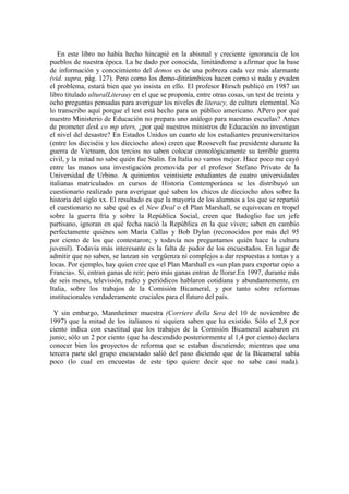 En este libro no había hecho hincapié en la abismal y creciente ignorancia de los
pueblos de nuestra época. La he dado por conocida, limitándome a afirmar que la base
de información y conocimiento del demos es de una pobreza cada vez más alarmante
(vid. supra, pág. 127). Pero corno los demo-ditirámbicos hacen corno si nada y evaden
el problema, estará bien que yo insista en ello. El profesor Hirsch publicó en 1987 un
libro titulado ulturalLiterauy en el que se proponía, entre otras cosas, un test de treinta y
ocho preguntas pensadas para averiguar los niveles de literacy, de cultura elemental. No
lo transcribo aquí porque el test está hecho para un público americano. APero por qué
nuestro Ministerio de Educación no prepara uno análogo para nuestras escuelas? Antes
de prometer desk co mp uters, ¿por qué nuestros ministros de Educación no investigan
el nivel del desastre? En Estados Unidos un cuarto de los estudiantes preuniversitarios
(entre los dieciséis y los dieciocho años) creen que Roosevelt fue presidente durante la
guerra de Vietnam, dos tercios no saben colocar cronológicamente su terrible guerra
civil, y la mitad no sabe quién fue Stalin. En Italia no vamos mejor. Hace poco me cayó
entre las manos una investigación promovida por el profesor Stefano Privato de la
Universidad de Urbino. A quinientos veintisiete estudiantes de cuatro universidades
italianas matriculados en cursos de Historia Contemporánea se les distribuyó un
cuestionario realizado para averiguar qué saben los chicos de dieciocho años sobre la
historia del siglo xx. El resultado es que la mayoría de los alumnos a los que se repartió
el cuestionario no sabe qué es el New Deal o el Plan Marshall, se equivocan en tropel
sobre la guerra fría y sobre la República Social, creen que Badoglio fue un jefe
partisano, ignoran en qué fecha nació la República en la que viven; saben en cambio
perfectamente quiénes son María Callas y Bob Dylan (reconocidos por más del 95
por ciento de los que contestaron; y todavía nos preguntamos quién hace la cultura
juvenil). Todavía más interesante es la falta de pudor de los encuestados. En lugar de
admitir que no saben, se lanzan sin vergüenza ni complejos a dar respuestas a tontas y a
locas. Por ejemplo, hay quien cree que el Plan Marshall es «un plan para exportar opio a
Francia». Sí, entran ganas de reír; pero más ganas entran de llorar.En 1997, durante más
de seis meses, televisión, radio y periódicos hablaron cotidiana y abundantemente, en
Italia, sobre los trabajos de la Comisión Bicameral, y por tanto sobre reformas
institucionales verdaderamente cruciales para el futuro del país.
Y sin embargo, Mannheimer muestra (Corriere della Sera del 10 de noviembre de
1997) que la mitad de los italianos ni siquiera saben que ha existido. Sólo el 2,8 por
ciento indica con exactitud que los trabajos de la Comisión Bicameral acabaron en
junio; sólo un 2 por ciento (que ha descendido posteriormente al 1,4 por ciento) declara
conocer bien los proyectos de reforma que se estaban discutiendo; mientras que una
tercera parte del grupo encuestado salió del paso diciendo que de la Bicameral sabía
poco (lo cual en encuestas de este tipo quiere decir que no sabe casi nada).
 