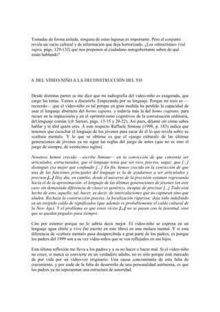 Tomadas de forma aislada, ninguna de estas lagunas es importante. Pero el conjunto
revela un vacío cultural y de información que deja horrorizado. ¿Los «directistas» (vid.
supra, págs. 129-132) que nos proponen al ciudadano autogobernante saben de qué
están hablando?
6. DEL VÍDEO-NIÑO A LA DECONSTRUCCIÓN DEL YO
Desde distintas partes se me dice que mi radiografia del video-niño es exagerada, que
cargo las tintas. Vamos a discutirlo. Empezando por su lenguaje. Porque mi tesis es —
recuerdo— que el vídeo-niño es tal porque en gran medida ha perdido la capacidad de
usar el lenguaje abstracto del horno sapiens, y todavía más la del homo cogitans, para
recaer en la imprecisión y en el «primitivismo cognitivo» de la conversación ordinaria,
del lenguaje común (cfr Sartori, págs. 13-15 y 20-22). Así pues, déjame oír cómo sabes
hablar y te diré quién eres. A este respecto Raffaele Simone (1998, p. 183) indica que
tenemos que escuchar el lenguaje de los jóvenes para sacar de él lo que revela sobre su
«cultura mental». Y lo que se obtiene es que el «juego cultural» de las últimas
generaciones de jóvenes ya no sigue las reglas del juego de antes (que no es sino el
juego de siempre, de veinticinco siglos).
Nosotros hemos crecido —escribe Simone— en la convicción de que convenía ser
articulados, estructurados, que el lenguaje tenía que ser rico, preciso, sagaz; que [...]
distinguir era mejor que confundir [...] En fin, hemos crecido en la convicción de que
una de las funciones principales del lenguaje es la de ayudarnos a ser articulados y
precisos [...] Hoy día, en cambio, desde el universo de la precisión estamos regresando
hacia el de la aproximación: el lenguaje de las últimas generaciones de jóvenes (en este
caso sin demasiada diferencia de clase) es genérico, incapaz de precisar [...j Todo está
hecho de esto, aquello, tal, hacer, es decir, de intercalaciones que no capturan sino que
aluden. Rechaza la construcción precisa, la focalización rigurosa: deja todo indefinido
en un insípido caldo de significados (que además es probablemente el caldo cultural de
la New Age). Y el problema es que estos vicios [...] no se pasan con la juventud, sino
que se quedan pegados para siempre.
Cito por extenso porque no lo sabría decir mejor. El vídeo-niño se expresa en un
lenguaje agua chirle y vive (he escrito en este libro) en una melaza mental. Y si esta
diferencia de «cultura mental» pasa desapercibida a gran parte de los padres, es porque
los padres del 1999 son a su vez vídeo-niños que se ven reflejados en sus hijos.
Esta última reflexión me lleva a los padres y a su no hacer o hacer mal. Si el vídeo-niño
no crece, si nunca se convierte en un verdadero adulto, no es sólo porque está marcado
de por vida por un vídeo-ver originario. Una causa concomitante de esta falta de
crecimiento, y por ende de la falta de desarrollo de una personalidad autónoma, es que
los padres ya no representan una estructura de autoridad.
 
