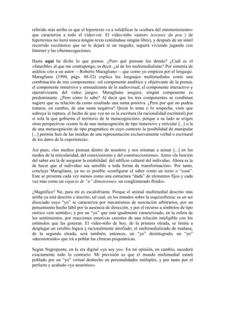 referido más arriba es que el hipertexto va a solidificar la «cultura del entretenimiento»
que caracteriza a todo el vídeo-ver. El vídeo-niño «autor» (excusez du peu.’) de
hipertextos no leerá nunca ningún texto (entiéndase ningún libro), y después de un inútil
recorrido escolástico que no le dejará ni un rasguño, seguirá viviendo jugando con
Internet y las cibernavegaciones.
Hasta aquí he dicho lo que pienso. ¿Pero qué piensan los demás? ¿Cuál es el
«futurible» al que me contrapongo, es decir, ¿al de los multimedialistas? Por simetría de
análisis cito a un autor —Roberto Maragliano— que como yo empieza por el lenguaje.
Maragliano (1998, págs. 48-52) explica los lenguajes multimediales como una
combinación de tres componentes: «el componente analítico y objetivante de la prensa,
el componente inmersivo y sensualizante de lo audiovisual, el componente interactivo y
operativizante del vídeo juego». Maragliano asegura: ningún componente es
predominante. ¿Pero cómo lo sabe? Al decir que los tres componentes se combinan
sugiere que su relación da como resultado una suma positiva. ¿Pero por qué no podría
tratarse, en cambio, de una suma negativa? Quizá lo teme o lo sospecha, visto que
subraya la ruptura, el hecho de que «ya no es la escritura (la racionalidad escritural) por
sí sola la que gobierna el territorio de la metacognición», porque a su lado se erigen
otras perspectivas «como la de una metacognición de tipo inmersivo y reticular [...] o la
de una metacognición de tipo pragmático en cuyo contexto la posibilidad de manipular
[...] permite huir de las insidias de una representación exclusivamente verbal o escritural
de los datos de la experiencia».
Así pues, «los medios piensan dentro de nosotros y nos orientan a actuar [...] en los
modos de la reticularidad, del conexionismo y del construccionismo». Antes «la función
del saber era la de asegurar la estabilidad del edificio cultural del individuo. Ahora es la
de hacer que el individuo sea sensible a toda forma de transformación». Por tanto,
concluye Maragliano, ya no es posible «configurar el saber como un texto o “cosa”.
Este se presenta cada vez menos como una estructura “dada” de elementos fijos y cada
vez más como un espacio de “n” dimensiones, un conglomerado fluido».
¿Magnífico? No, para mí es escalofriante. Porque el animal multimedial descrito más
arriba ya está descrito e inscrito, tal cual, en los tratados sobre la esquizofrenia: es un ser
disociado cuyo “yo” se caracteriza por mecanismos de asociación arbitrarios, por un
pensamiento hecho lábil por la ausencia de dirección, y por el recurso a símbolos de tipo
onírico «sin sentido»; y por un “yo” que está igualmente caracterizado, en la esfera de
los sentimientos, por reacciones emotivas carentes de una relación inteligible con los
estímulos que las generan. El vídeo-niño de hoy, de la primera oleada, se limita a
desplegar un cerebro lógica y racionalmente atrofiado; el multimedializado de mañana,
de la segunda oleada, será también, entonces, un “yo” desintegrado, un “yo”
«deconstruido» que irá a poblar las clínicas psiquiátricas.
Según Negroponte, en la era digital «yo soy yo». En mi opinión, en cambio, sucederá
exactamente todo lo contrario. Mi previsión es que el mundo multimedial estará
poblado por un “yo” virtual deshecho en personalidades múltiples, y por tanto por el
perfecto y acabado «yo neurótico».
 