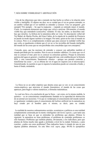 7. MÁS SOBRE VISIBILIDAD Y ABSTRACCIÓN
Una de las objeciones que más a menudo me han hecho se refiere a la relación entre
visible e inteligible. El objetor me dice: no es verdad que el ver no genera entender; es
en cambio verdad que el ver también es entender y conocer. Una vez pregunté: ¿por
ejemplo? Por ejemplo —he aquí la respuesta— viajando yo entiendo mejor el mundo.
Cierto. La respuesta demuestra que tengo que volver a precisar. Obviamente, el mundo
visible hay que entenderlo (conocerlo), viéndolo. El mar, las nubes, se describen mal:
hay que mirarlos. La belleza de la naturaleza debe ser vista. Un descripción verbal del
Taj Mahal, de Machu Picchu, del Gran Cañón, de la cúpula de la catedral de Florencia
no puede en modo alguno sustituir a la imagen. Por tanto, quien no ha visto el mundo no
lo conoce. Pero si es completamente evidente que para conocer la realidad visible hay
que verla, es igualmente evidente que el ver no ve los invisibles del Inundo inteligible,
del mundo de las cosas que no son percibidas sino concebidas (que son conceptos).
Concedo, pues, que las nociones de entender y conocer son aplicables también al
mundo percibido por los sentidos. Pero lo son en sentidos «débiles». Es cierto que ver el
mar es conocer el mar; pero no es conocer su estructura química. Porque la estructura
química del agua en general, y también del agua del mar, está establecida por la fórmula
H20; y este conocimiento, llamémoslo «fuerte» —porque nos permite controlar y
transformar las cosas—, no se obtiene de ver el agua (ni siquiera con el microscopio).
Generalizando, la cuestión es que ni siquiera la naturaleza puede ser conocida a fondo, y
hasta el fondo, mirándola.
La fisica no es un saber empírico que denota cosas que se ven: es un conocimiento
«meta-empírico» que atraviesa el mundo fenoménico, el mundo de las cosas que
aparecen, para llegar a valores numéricos, a fórmulas matemáticas.
Lo cual nos lleva a la conclusión de que la fisica —así como, en la misma medida, la
química— es un conocimiento completamente fundado en la capacidad de abstracción
de un animal con raciocinio. Y lo que es verdad para el conocimiento del mundo natural
es igualmente verdadero para el conocimiento del habitat artificial (en la naturaleza no
hay) creado por el hombre para sí mismo, es decir, para su ciudad.
La realidad de nuestros ordenamientos sociales, económicos y políticos es una realidad
completamente construida por la mente «inteligente» del horno sapiens, y por tanto una
realidad que se basa en que se entiendan los problemas que plantea. (Nótese lo
siguiente: la naturaleza no tiene problemas; el problema de «entender problemas» es
sólo humano). Problemas que también plantea, obviamente, a los individuos; pero que
plantea de forma mucho más aguda y profunda a nivel de la ciudad. Entonces, y para
concluir, ¿cuáles son estos problemas? Para indicarlos basta ir citando de una en una
algunas palabras abstractas. En este libro (vid. supra, págs. 49-50) lo ejemplifico
 