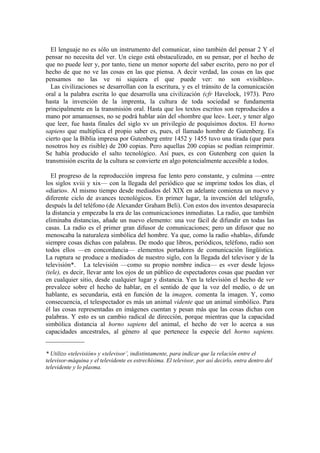 El lenguaje no es sólo un instrumento del comunicar, sino también del pensar 2 Y el
pensar no necesita del ver. Un ciego está obstaculizado, en su pensar, por el hecho de
que no puede leer y, por tanto, tiene un menor soporte del saber escrito, pero no por el
hecho de que no ve las cosas en las que piensa. A decir verdad, las cosas en las que
pensamos no las ve ni siquiera el que puede ver: no son «visibles».
Las civilizaciones se desarrollan con la escritura, y es el tránsito de la comunicación
oral a la palabra escrita lo que desarrolla una civilización (cfr Havelock, 1973). Pero
hasta la invención de la imprenta, la cultura de toda sociedad se fundamenta
principalmente en la transmisión oral. Hasta que los textos escritos son reproducidos a
mano por amanuenses, no se podrá hablar aún del «hombre que lee». Leer, y tener algo
que leer, fue hasta finales del siglo xv un privilegio de poquísimos doctos. El horno
sapiens que multiplica el propio saber es, pues, el llamado hombre de Gutenberg. Es
cierto que la Biblia impresa por Gutenberg entre 1452 y 1455 tuvo una tirada (que para
nosotros hoy es risible) de 200 copias. Pero aquellas 200 copias se podían reimprimir.
Se había producido el salto tecnológico. Así pues, es con Gutenberg con quien la
transmisión escrita de la cultura se convierte en algo potencialmente accesible a todos.
El progreso de la reproducción impresa fue lento pero constante, y culmina —entre
los siglos xviii y xix— con la llegada del periódico que se imprime todos los días, el
«diario». Al mismo tiempo desde mediados del XIX en adelante comienza un nuevo y
diferente ciclo de avances tecnológicos. En primer lugar, la invención del telégrafo,
después la del teléfono (de Alexander Graham Beli). Con estos dos inventos desaparecía
la distancia y empezaba la era de las comunicaciones inmediatas. La radio, que también
eliminaba distancias, añade un nuevo elemento: una voz fácil de difundir en todas las
casas. La radio es el primer gran difusor de comunicaciones; pero un difusor que no
menoscaba la naturaleza simbólica del hombre. Ya que, como la radio «habla», difunde
siempre cosas dichas con palabras. De modo que libros, periódicos, teléfono, radio son
todos ellos —en concordancia— elementos portadores de comunicación lingüística.
La ruptura se produce a mediados de nuestro siglo, con la llegada del televisor y de la
televisión*. La televisión —como su propio nombre indica— es «ver desde lejos»
(tele), es decir, llevar ante los ojos de un público de espectadores cosas que puedan ver
en cualquier sitio, desde cualquier lugar y distancia. Yen la televisión el hecho de ver
prevalece sobre el hecho de hablar, en el sentido de que la voz del medio, o de un
hablante, es secundaria, está en función de la imagen, comenta la imagen. Y, como
consecuencia, el telespectador es más un animal vidente que un animal simbólico. Para
él las cosas representadas en imágenes cuentan y pesan más que las cosas dichas con
palabras. Y esto es un cambio radical de dirección, porque mientras que la capacidad
simbólica distancia al horno sapiens del animal, el hecho de ver lo acerca a sus
capacidades ancestrales, al género al que pertenece la especie del horno sapiens.
____________
* Utilizo «televisión» y «televisor’, indistintamente, para indicar que la relación entre el
televisor-máquina y el televidente es estrechísima. El televisor, por así decirlo, entra dentro del
televidente y lo plasma.
 
