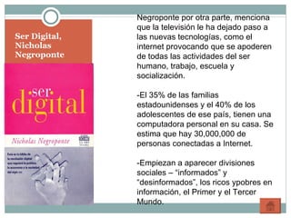 Ser Digital, Nicholas Negroponte Negroponte por otra parte, menciona que la televisión le ha dejado paso a las nuevas tecnologías, como el internet provocando que se apoderen de todas las actividades del ser humano, trabajo, escuela y socialización. -El 35% de las familias estadounidenses y el 40% de los adolescentes de ese país, tienen una computadora personal en su casa. Se estima que hay 30,000,000 de personas conectadas a Internet. -Empiezan a aparecer divisiones sociales – “informados” y “desinformados”, los ricos ypobres en información, el Primer y el Tercer Mundo. 