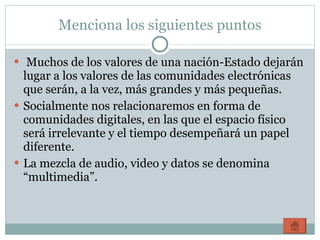 Menciona los siguientes puntos Muchos de los valores de una nación-Estado dejarán lugar a los valores de las comunidades electrónicas que serán, a la vez, más grandes y más pequeñas. Socialmente nos relacionaremos en forma de comunidades digitales, en las que el espacio físico será irrelevante y el tiempo desempeñará un papel diferente. La mezcla de audio, video y datos se denomina “multimedia”. 