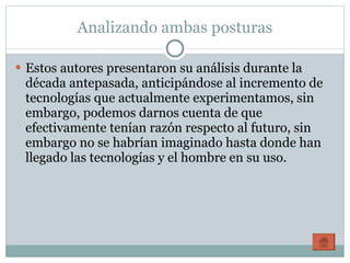 Analizando ambas posturas Estos autores presentaron su análisis durante la década antepasada, anticipándose al incremento de tecnologías que actualmente experimentamos, sin embargo, podemos darnos cuenta de que efectivamente tenían razón respecto al futuro, sin embargo no se habrían imaginado hasta donde han llegado las tecnologías y el hombre en su uso. 