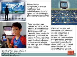 El hombre ha incorporado, e incluso modificado sus actividades gracias a la ayuda de las tecnologías, principalmente el internet. Cada vez es más fácil interactuar con personas que se encuentran a grandes distancias, incluso las redes sociales han provocado  grandes acontecimientos, hasta ahora históricos, como el levantamiento en Libia contra Muamar Gadaffi. Cada vez son más jóvenes los usuarios de internet. Con la facilidad de tener conexión en cualquier lugar mediante teléfonos y consolas de juegos móviles, los niños están familiarizados con lo último en tecnología, sin embargo esto también es un riesgo. Lim Ding Wen  es un niño de 9 años que desarrolló una aplicación para Iphone 