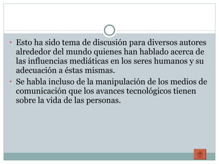 Esto ha sido tema de discusión para diversos autores alrededor del mundo quienes han hablado acerca de las influencias mediáticas en los seres humanos y su adecuación a éstas mismas. Se habla incluso de la manipulación de los medios de comunicación que los avances tecnológicos tienen sobre la vida de las personas. 